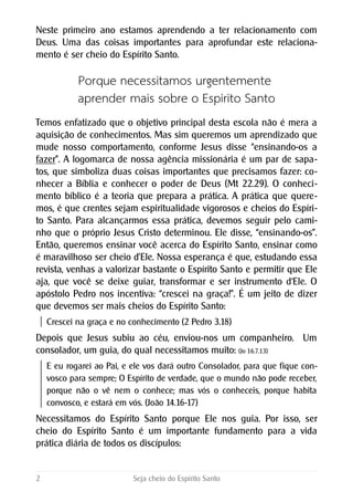Neste primeiro ano estamos aprendendo a ter relacionamento com
Deus. Uma das coisas importantes para aprofundar este relaciona-
mento é ser cheio do Espírito Santo.
Porque necessitamos urgentemente
aprender mais sobre o Espírito Santo
Temos enfatizado que o objetivo principal desta escola não é mera a
aquisição de conhecimentos. Mas sim queremos um aprendizado que
mude nosso comportamento, conforme Jesus disse “ensinando-os a
fazer”. A logomarca de nossa agência missionária é um par de sapa-
tos, que simboliza duas coisas importantes que precisamos fazer: co-
nhecer a Bíblia e conhecer o poder de Deus (Mt 22.29). O conheci-
mento bíblico é a teoria que prepara a prática. A prática que quere-
mos, é que crentes sejam espiritualidade vigorosos e cheios do Espíri-
to Santo. Para alcançarmos essa prática, devemos seguir pelo cami-
nho que o próprio Jesus Cristo determinou. Ele disse, “ensinando-os”.
Então, queremos ensinar você acerca do Espírito Santo, ensinar como
é maravilhoso ser cheio d’Ele. Nossa esperança é que, estudando essa
revista, venhas a valorizar bastante o Espírito Santo e permitir que Ele
aja, que você se deixe guiar, transformar e ser instrumento d‘Ele. O
apóstolo Pedro nos incentiva: “crescei na graça!”. É um jeito de dizer
que devemos ser mais cheios do Espírito Santo:
Crescei na graça e no conhecimento (2 Pedro 3.18)
Depois que Jesus subiu ao céu, enviou-nos um companheiro. Um
consolador, um guia, do qual necessitamos muito: (Jo 16.7.13)
E eu rogarei ao Pai, e ele vos dará outro Consolador, para que fique con-
vosco para sempre; O Espírito de verdade, que o mundo não pode receber,
porque não o vê nem o conhece; mas vós o conheceis, porque habita
convosco, e estará em vós. (João 14.16-17)
Necessitamos do Espírito Santo porque Ele nos guia. Por isso, ser
cheio do Espírito Santo é um importante fundamento para a vida
prática diária de todos os discípulos:
2 Seja cheio do Espírito Santo
 