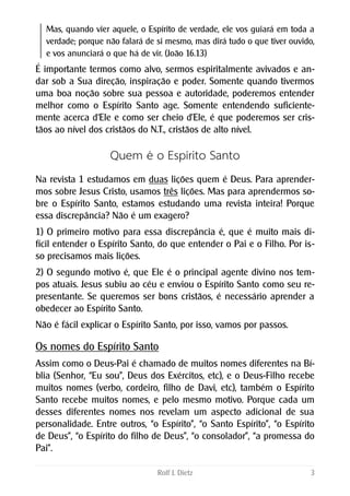Mas, quando vier aquele, o Espírito de verdade, ele vos guiará em toda a
verdade; porque não falará de si mesmo, mas dirá tudo o que tiver ouvido,
e vos anunciará o que há de vir. (João 16.13)
É importante termos como alvo, sermos espiritalmente avivados e an-
dar sob a Sua direção, inspiração e poder. Somente quando tivermos
uma boa noção sobre sua pessoa e autoridade, poderemos entender
melhor como o Espírito Santo age. Somente entendendo suficiente-
mente acerca d‘Ele e como ser cheio d’Ele, é que poderemos ser cris-
tãos ao nível dos cristãos do N.T., cristãos de alto nível.
Quem é o Espírito Santo
Na revista 1 estudamos em duas lições quem é Deus. Para aprender-
mos sobre Jesus Cristo, usamos três lições. Mas para aprendermos so-
bre o Espírito Santo, estamos estudando uma revista inteira! Porque
essa discrepância? Não é um exagero?
1) O primeiro motivo para essa discrepância é, que é muito mais di-
fícil entender o Espírito Santo, do que entender o Pai e o Filho. Por is-
so precisamos mais lições.
2) O segundo motivo é, que Ele é o principal agente divino nos tem-
pos atuais. Jesus subiu ao céu e enviou o Espírito Santo como seu re-
presentante. Se queremos ser bons cristãos, é necessário aprender a
obedecer ao Espírito Santo.
Não é fácil explicar o Espírito Santo, por isso, vamos por passos.
Os nomes do Espírito Santo
Assim como o Deus-Pai é chamado de muitos nomes diferentes na Bí-
blia (Senhor, “Eu sou”, Deus dos Exércitos, etc), e o Deus-Filho recebe
muitos nomes (verbo, cordeiro, filho de Davi, etc), também o Espírito
Santo recebe muitos nomes, e pelo mesmo motivo. Porque cada um
desses diferentes nomes nos revelam um aspecto adicional de sua
personalidade. Entre outros, “o Espírito”, “o Santo Espírito”, “o Espírito
de Deus”, “o Espírito do filho de Deus”, “o consolador”, “a promessa do
Pai”.
Rolf J. Dietz 3
 