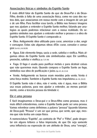 Associações físicas e símbolos do Espírito Santo
É mais difícil falar do Espírito Santo do que do Deus-Pai e do Deus-
Filho, devido à falta de uma associação física, como no caso dos ou-
tros dois, que associamos em nossa mente com a imagem de um pai
e de um filho. Para facilitar essa tarefa, a Bíblia nos fornece imagens
que nos ajudam a entender o Espírito Santo melhor, falando por ana-
logias as quais podemos relacionar com a nossa realidade. Os se-
guintes símbolos nos ajudam a entender melhor a pessoa e a obra do
Espírito Santo. O Espírito Santo é comparado a:
 Óleo. Antigamente óleo utilizado para curar, amenizar a dor, ungir
e consagrar. Estas são algumas obras d'Ele: curar, consolar e consa-
grar. (Is 61.1; At 10.39)
 Água. Este elemento limpa, sacia a sede, satisfaz e vivifica. Mais al-
gumas obras do Espírito Santo são simbolizadas aqui. Ele santifica,
preenche, satisfaz e vivifica. (Jo 7.37-39)
 Fogo. O fogo é usado para purificar metais e para destruir coisas
que não queremos mais. Quando compara o Espírito Santo ao fogo,
simboliza sua obra de purificação e juízo. (Ap 4.5; At 2.3-4)
 Vento. Antigamente os barcos eram movidos pelo vento. Vento é
uma força motriz. Também o Espírito Santo nos impulsiona. (Jo 3.8; 20.22)
O Espírito Santo não é óleo, não é vento, não é água, mas a Bíblia
usa essas palavras, para nos ajudar a entender, ao menos parcial-
mente, como a terceira pessoa da trindade é.
Ele é uma pessoa
É fácil imaginarmos o Deus-pai e o Deus-filho como pessoas, mas é
mais difícil entendermos, como o Espírito Santo pode ser uma pessoa.
Vamos relembrar como definimos a palavra “pessoa” (quando falamos
de Deus-pai): “Pessoa” é um ser que pensa, que sente, que age, mes-
mo que não tenha um corpo físico.
A nomenclatura “Espírito”, ao contrário de “Pai” e “Filho”, pode desper-
tar em alguns leitores a falsa impressão, de que Ele seja somente
uma influência ou expressão de um atributo de Deus, uma "energia",
4 Seja cheio do Espírito Santo
 