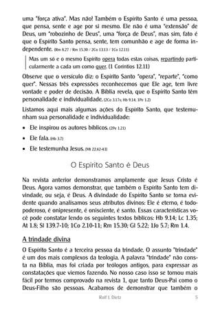 uma "força ativa". Mas não! Também o Espírito Santo é uma pessoa,
que pensa, sente e age por si mesmo. Ele não é uma “extensão” de
Deus, um “robozinho de Deus”, uma “força de Deus”, mas sim, fato é
que o Espírito Santo pensa, sente, tem comunhão e age de forma in-
dependente. (Rm 8.27 / Rm 15.30 / 2Co 13.13 / 1Co 12.11)
Mas um só e o mesmo Espírito opera todas estas coisas, repartindo parti-
cularmente a cada um como quer. (1 Coríntios 12.11)
Observe que o versículo diz: o Espírito Santo “opera”, “reparte”, “como
quer”. Nessas três expressões reconhecemos que Ele age, tem livre
vontade e poder de decisão. A Bíblia revela, que o Espírito Santo têm
personalidade e individualidade. (2Co 3.17s; Hb 9.14; 1Pe 1.2)
Listamos aqui mais algumas ações do Espírito Santo, que testemu-
nham sua personalidade e individualidade:
 Ele inspirou os autores bíblicos. (2Pe 1.21)
 Ele fala. (Hb 3.7)
 Ele testemunha Jesus. (Mt 22.42-43)
O Espírito Santo é Deus
Na revista anterior demonstramos amplamente que Jesus Cristo é
Deus. Agora vamos demonstrar, que também o Espírito Santo tem di-
vindade, ou seja, é Deus. A divindade do Espírito Santo se torna evi-
dente quando analisamos seus atributos divinos: Ele é eterno, é todo-
poderoso, é onipresente, é onisciente, é santo. Essas características vo-
cê pode constatar lendo os seguintes textos bíblicos: Hb 9.14; Lc 1.35;
At 1.8; Sl 139.7-10; 1Co 2.10-11; Rm 15.30; Gl 5.22; 1Jo 5.7; Rm 1.4.
A trindade divina
O Espírito Santo é a terceira pessoa da trindade. O assunto "trindade"
é um dos mais complexos da teologia. A palavra "trindade" não cons-
ta na Bíblia, mas foi criada por teólogos antigos, para expressar as
constatações que viemos fazendo. No nosso caso isso se tornou mais
fácil por termos comprovado na revista 1, que tanto Deus-Pai como o
Deus-Filho são pessoas. Acabamos de demonstrar que também o
Rolf J. Dietz 5
 