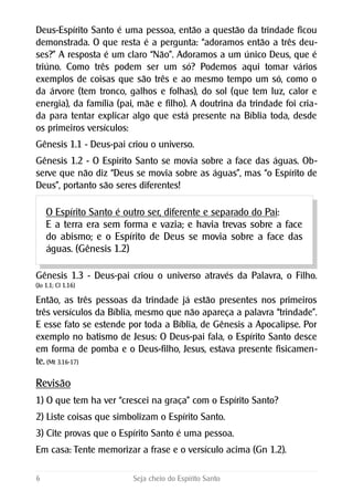 Deus-Espírito Santo é uma pessoa, então a questão da trindade ficou
demonstrada. O que resta é a pergunta: “adoramos então a três deu-
ses?” A resposta é um claro “Não”. Adoramos a um único Deus, que é
triúno. Como três podem ser um só? Podemos aqui tomar vários
exemplos de coisas que são três e ao mesmo tempo um só, como o
da árvore (tem tronco, galhos e folhas), do sol (que tem luz, calor e
energia), da família (pai, mãe e filho). A doutrina da trindade foi cria-
da para tentar explicar algo que está presente na Bíblia toda, desde
os primeiros versículos:
Gênesis 1.1 - Deus-pai criou o universo.
Gênesis 1.2 - O Espirito Santo se movia sobre a face das águas. Ob-
serve que não diz “Deus se movia sobre as águas”, mas “o Espírito de
Deus”, portanto são seres diferentes!
O Espírito Santo é outro ser, diferente e separado do Pai:
E a terra era sem forma e vazia; e havia trevas sobre a face
do abismo; e o Espírito de Deus se movia sobre a face das
águas. (Gênesis 1.2)
Gênesis 1.3 - Deus-pai criou o universo através da Palavra, o Filho.
(Jo 1.1; Cl 1.16)
Então, as três pessoas da trindade já estão presentes nos primeiros
três versículos da Bíblia, mesmo que não apareça a palavra “trindade”.
E esse fato se estende por toda a Bíblia, de Gênesis a Apocalipse. Por
exemplo no batismo de Jesus: O Deus-pai fala, o Espírito Santo desce
em forma de pomba e o Deus-filho, Jesus, estava presente fisicamen-
te. (Mt 3.16-17)
Revisão
1) O que tem ha ver “crescei na graça” com o Espírito Santo?
2) Liste coisas que simbolizam o Espírito Santo.
3) Cite provas que o Espírito Santo é uma pessoa.
Em casa: Tente memorizar a frase e o versículo acima (Gn 1.2).
6 Seja cheio do Espírito Santo
 