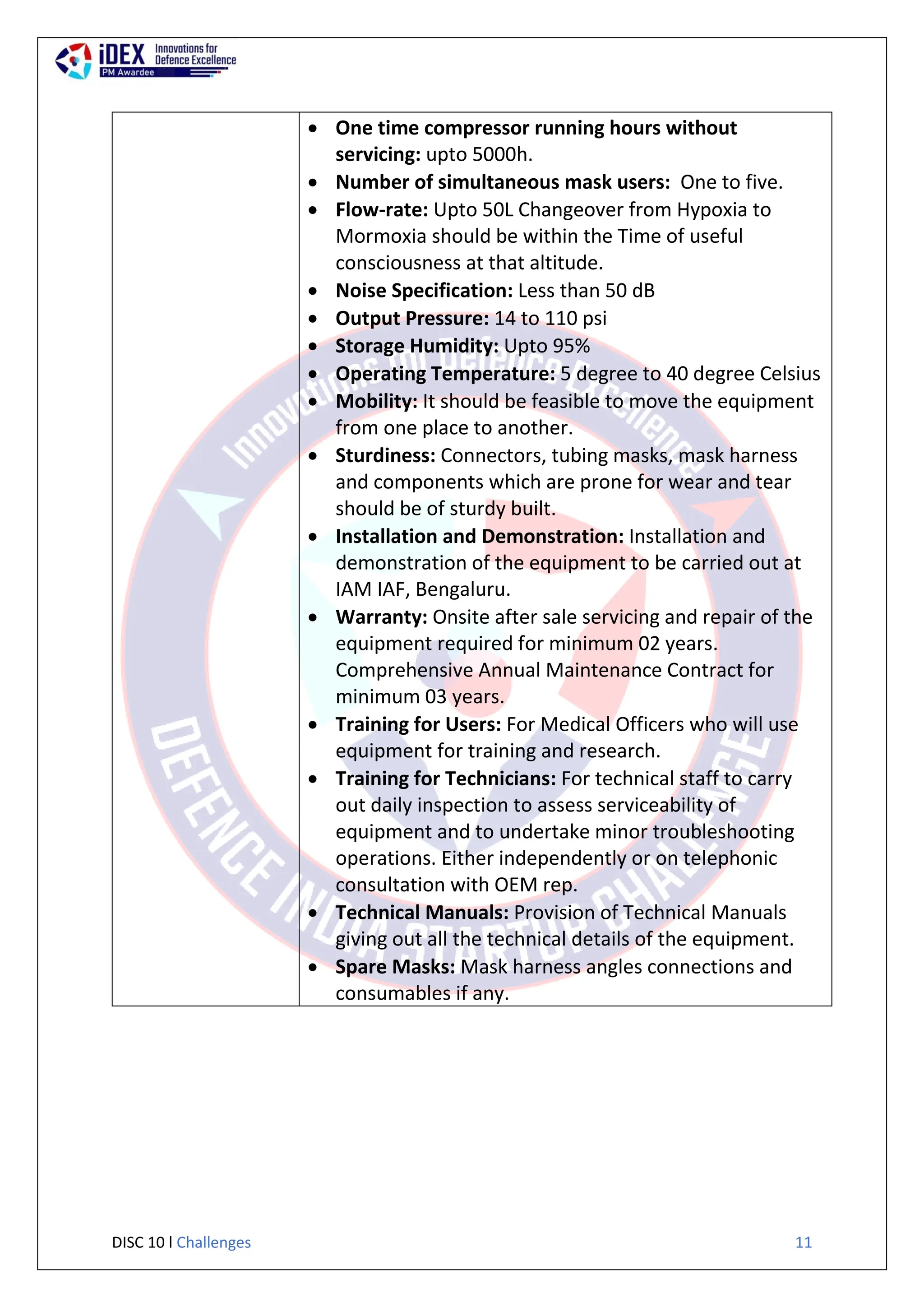 DISC 10 l Challenges 11
 One time compressor running hours without
servicing: upto 5000h.
 Number of simultaneous mask users: One to five.
 Flow-rate: Upto 50L Changeover from Hypoxia to
Mormoxia should be within the Time of useful
consciousness at that altitude.
 Noise Specification: Less than 50 dB
 Output Pressure: 14 to 110 psi
 Storage Humidity: Upto 95%
 Operating Temperature: 5 degree to 40 degree Celsius
 Mobility: It should be feasible to move the equipment
from one place to another.
 Sturdiness: Connectors, tubing masks, mask harness
and components which are prone for wear and tear
should be of sturdy built.
 Installation and Demonstration: Installation and
demonstration of the equipment to be carried out at
IAM IAF, Bengaluru.
 Warranty: Onsite after sale servicing and repair of the
equipment required for minimum 02 years.
Comprehensive Annual Maintenance Contract for
minimum 03 years.
 Training for Users: For Medical Officers who will use
equipment for training and research.
 Training for Technicians: For technical staff to carry
out daily inspection to assess serviceability of
equipment and to undertake minor troubleshooting
operations. Either independently or on telephonic
consultation with OEM rep.
 Technical Manuals: Provision of Technical Manuals
giving out all the technical details of the equipment.
 Spare Masks: Mask harness angles connections and
consumables if any.
 