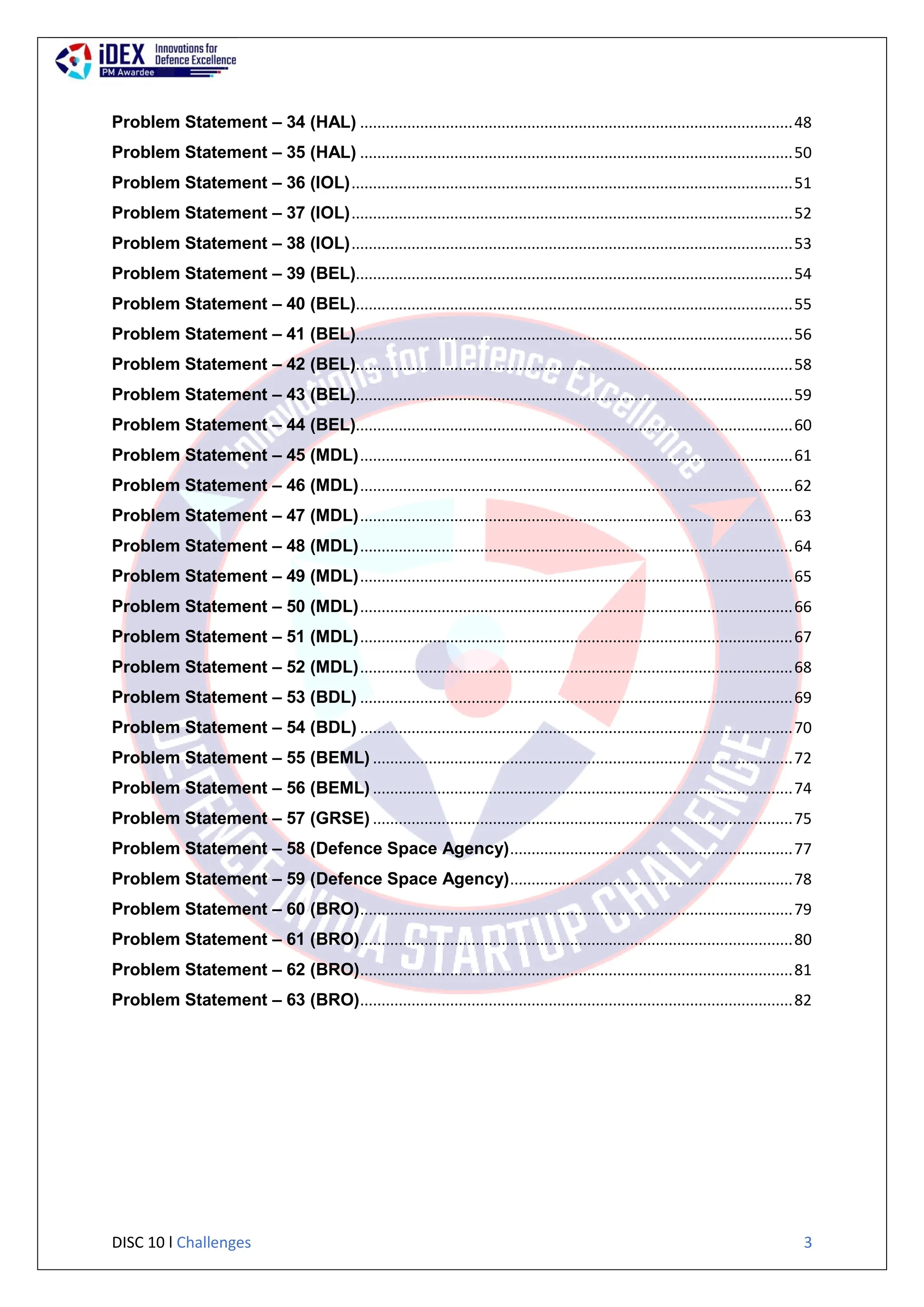 DISC 10 l Challenges 3
Problem Statement – 34 (HAL) .....................................................................................................48
Problem Statement – 35 (HAL) .....................................................................................................50
Problem Statement – 36 (IOL).......................................................................................................51
Problem Statement – 37 (IOL).......................................................................................................52
Problem Statement – 38 (IOL).......................................................................................................53
Problem Statement – 39 (BEL)......................................................................................................54
Problem Statement – 40 (BEL)......................................................................................................55
Problem Statement – 41 (BEL)......................................................................................................56
Problem Statement – 42 (BEL)......................................................................................................58
Problem Statement – 43 (BEL)......................................................................................................59
Problem Statement – 44 (BEL)......................................................................................................60
Problem Statement – 45 (MDL).....................................................................................................61
Problem Statement – 46 (MDL).....................................................................................................62
Problem Statement – 47 (MDL).....................................................................................................63
Problem Statement – 48 (MDL).....................................................................................................64
Problem Statement – 49 (MDL).....................................................................................................65
Problem Statement – 50 (MDL).....................................................................................................66
Problem Statement – 51 (MDL).....................................................................................................67
Problem Statement – 52 (MDL).....................................................................................................68
Problem Statement – 53 (BDL) .....................................................................................................69
Problem Statement – 54 (BDL) .....................................................................................................70
Problem Statement – 55 (BEML) ..................................................................................................72
Problem Statement – 56 (BEML) ..................................................................................................74
Problem Statement – 57 (GRSE) ..................................................................................................75
Problem Statement – 58 (Defence Space Agency)..................................................................77
Problem Statement – 59 (Defence Space Agency)..................................................................78
Problem Statement – 60 (BRO).....................................................................................................79
Problem Statement – 61 (BRO).....................................................................................................80
Problem Statement – 62 (BRO).....................................................................................................81
Problem Statement – 63 (BRO).....................................................................................................82
 