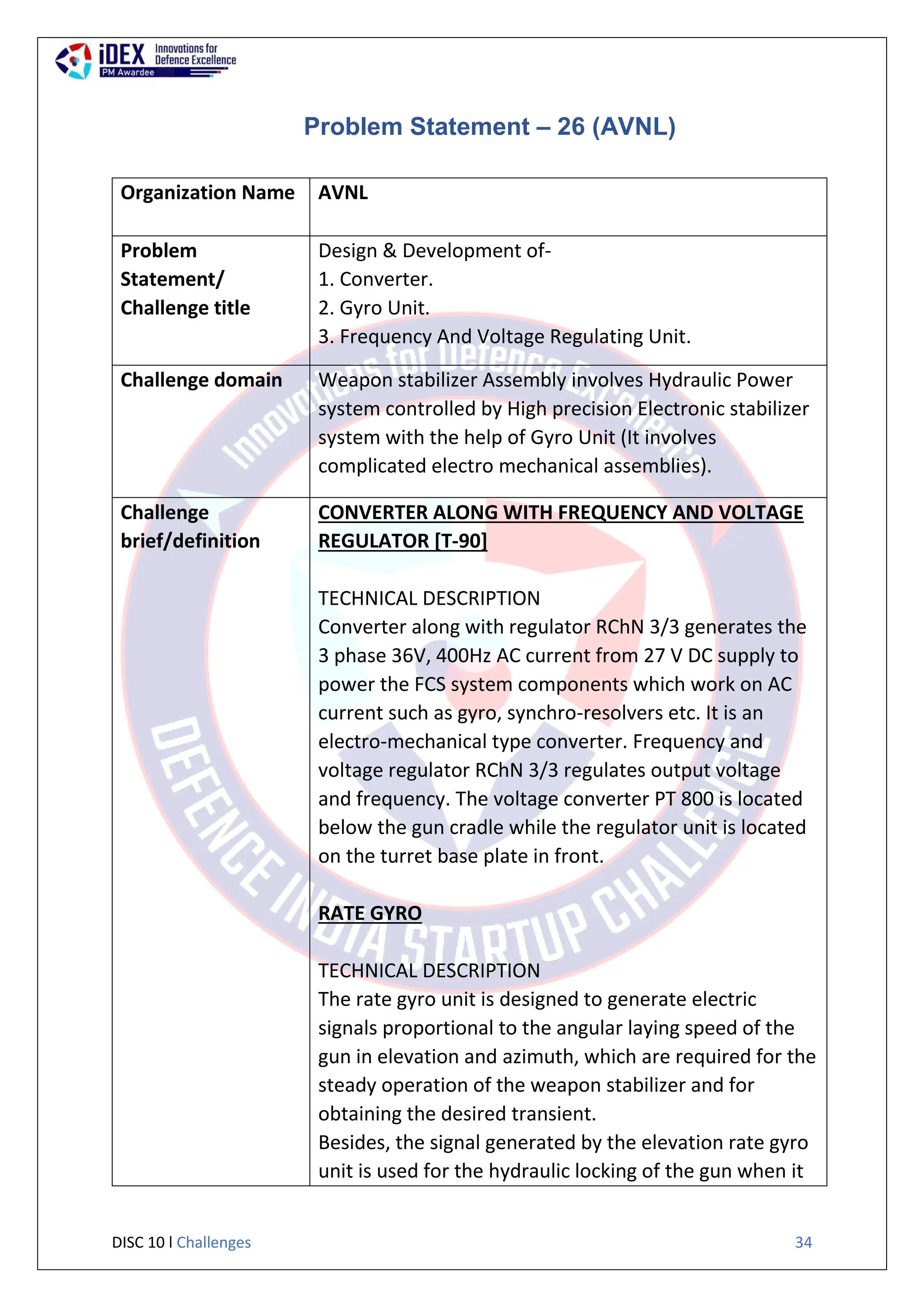 DISC 10 l Challenges 34
Problem Statement – 26 (AVNL)
Organization Name AVNL
Problem
Statement/
Challenge title
Design & Development of-
1. Converter.
2. Gyro Unit.
3. Frequency And Voltage Regulating Unit.
Challenge domain Weapon stabilizer Assembly involves Hydraulic Power
system controlled by High precision Electronic stabilizer
system with the help of Gyro Unit (It involves
complicated electro mechanical assemblies).
Challenge
brief/definition
CONVERTER ALONG WITH FREQUENCY AND VOLTAGE
REGULATOR [T-90]
TECHNICAL DESCRIPTION
Converter along with regulator RChN 3/3 generates the
3 phase 36V, 400Hz AC current from 27 V DC supply to
power the FCS system components which work on AC
current such as gyro, synchro-resolvers etc. It is an
electro-mechanical type converter. Frequency and
voltage regulator RChN 3/3 regulates output voltage
and frequency. The voltage converter PT 800 is located
below the gun cradle while the regulator unit is located
on the turret base plate in front.
RATE GYRO
TECHNICAL DESCRIPTION
The rate gyro unit is designed to generate electric
signals proportional to the angular laying speed of the
gun in elevation and azimuth, which are required for the
steady operation of the weapon stabilizer and for
obtaining the desired transient.
Besides, the signal generated by the elevation rate gyro
unit is used for the hydraulic locking of the gun when it
 