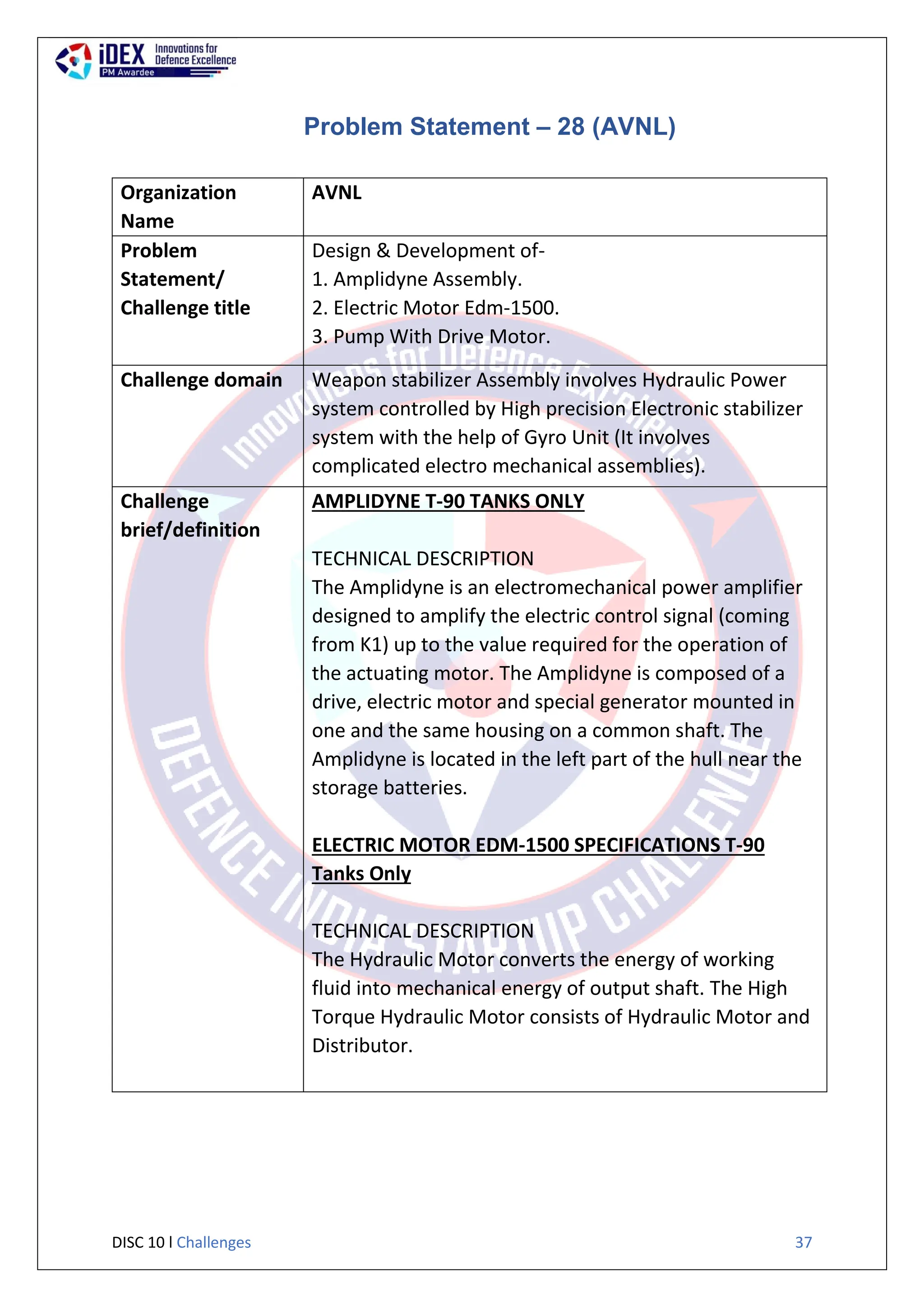 DISC 10 l Challenges 37
Problem Statement – 28 (AVNL)
Organization
Name
AVNL
Problem
Statement/
Challenge title
Design & Development of-
1. Amplidyne Assembly.
2. Electric Motor Edm-1500.
3. Pump With Drive Motor.
Challenge domain Weapon stabilizer Assembly involves Hydraulic Power
system controlled by High precision Electronic stabilizer
system with the help of Gyro Unit (It involves
complicated electro mechanical assemblies).
Challenge
brief/definition
AMPLIDYNE T-90 TANKS ONLY
TECHNICAL DESCRIPTION
The Amplidyne is an electromechanical power amplifier
designed to amplify the electric control signal (coming
from K1) up to the value required for the operation of
the actuating motor. The Amplidyne is composed of a
drive, electric motor and special generator mounted in
one and the same housing on a common shaft. The
Amplidyne is located in the left part of the hull near the
storage batteries.
ELECTRIC MOTOR EDM-1500 SPECIFICATIONS T-90
Tanks Only
TECHNICAL DESCRIPTION
The Hydraulic Motor converts the energy of working
fluid into mechanical energy of output shaft. The High
Torque Hydraulic Motor consists of Hydraulic Motor and
Distributor.
 