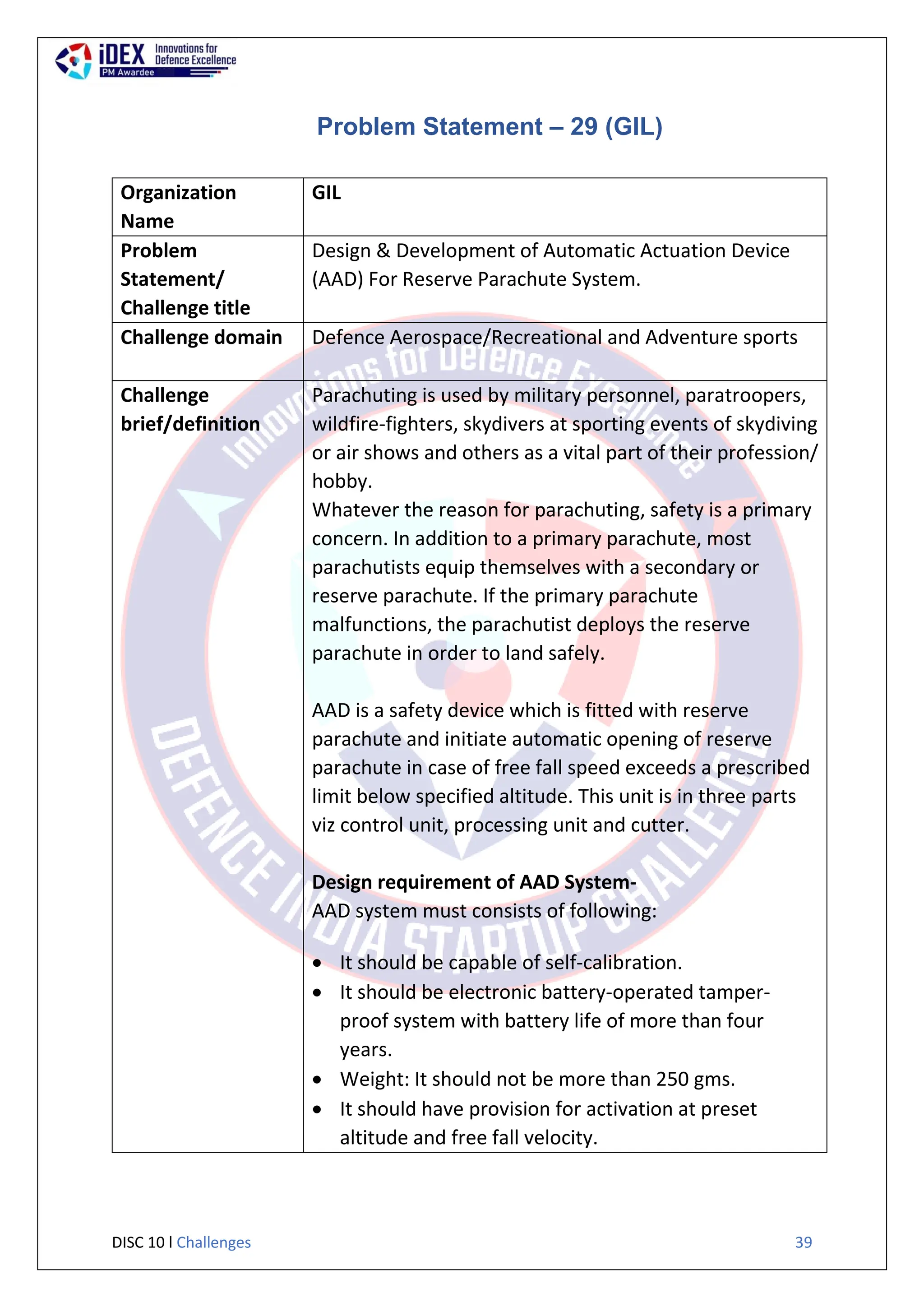 DISC 10 l Challenges 39
Problem Statement – 29 (GIL)
Organization
Name
GIL
Problem
Statement/
Challenge title
Design & Development of Automatic Actuation Device
(AAD) For Reserve Parachute System.
Challenge domain Defence Aerospace/Recreational and Adventure sports
Challenge
brief/definition
Parachuting is used by military personnel, paratroopers,
wildfire-fighters, skydivers at sporting events of skydiving
or air shows and others as a vital part of their profession/
hobby.
Whatever the reason for parachuting, safety is a primary
concern. In addition to a primary parachute, most
parachutists equip themselves with a secondary or
reserve parachute. If the primary parachute
malfunctions, the parachutist deploys the reserve
parachute in order to land safely.
AAD is a safety device which is fitted with reserve
parachute and initiate automatic opening of reserve
parachute in case of free fall speed exceeds a prescribed
limit below specified altitude. This unit is in three parts
viz control unit, processing unit and cutter.
Design requirement of AAD System-
AAD system must consists of following:
 It should be capable of self-calibration.
 It should be electronic battery-operated tamper-
proof system with battery life of more than four
years.
 Weight: It should not be more than 250 gms.
 It should have provision for activation at preset
altitude and free fall velocity.
 