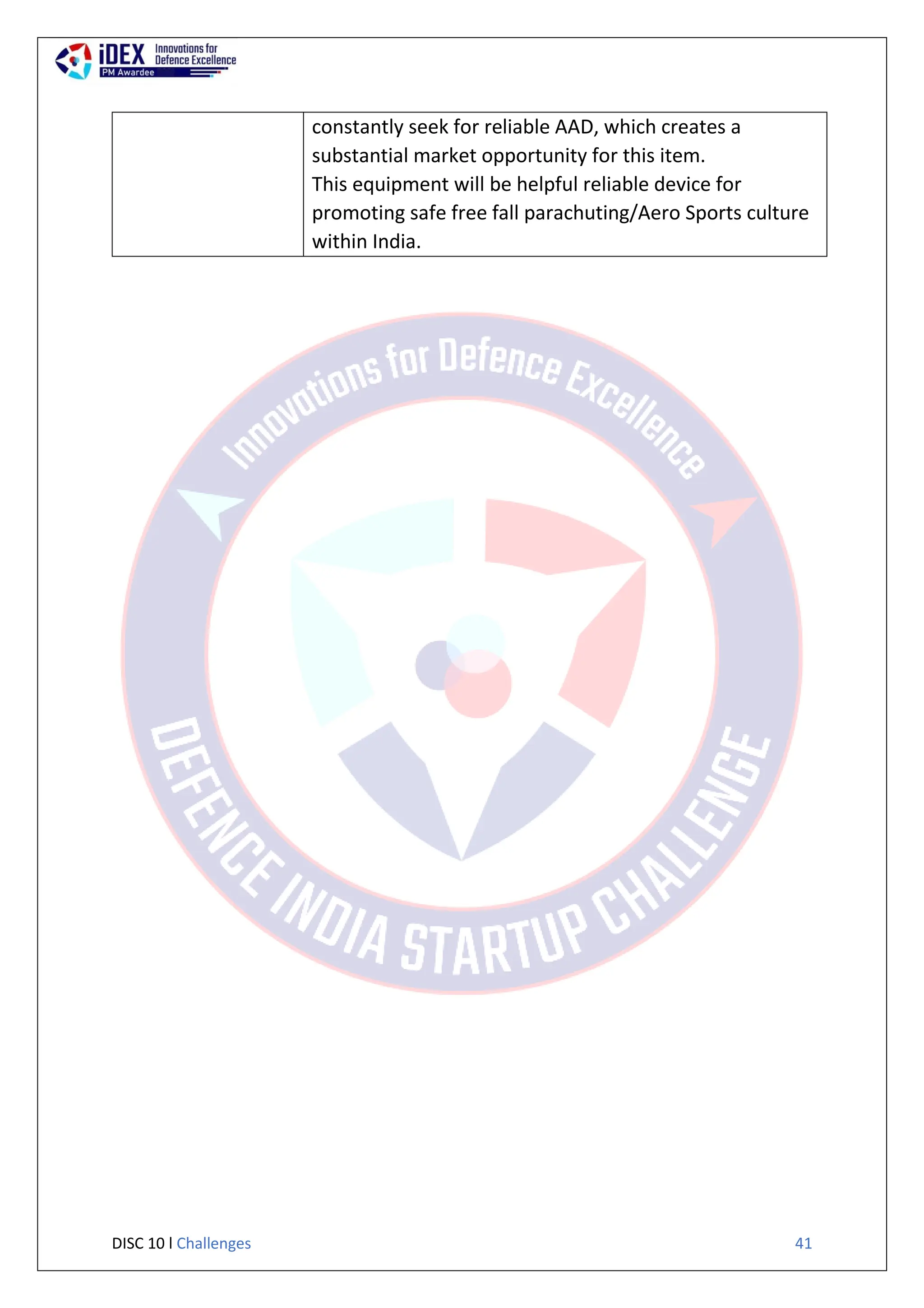DISC 10 l Challenges 41
constantly seek for reliable AAD, which creates a
substantial market opportunity for this item.
This equipment will be helpful reliable device for
promoting safe free fall parachuting/Aero Sports culture
within India.
 