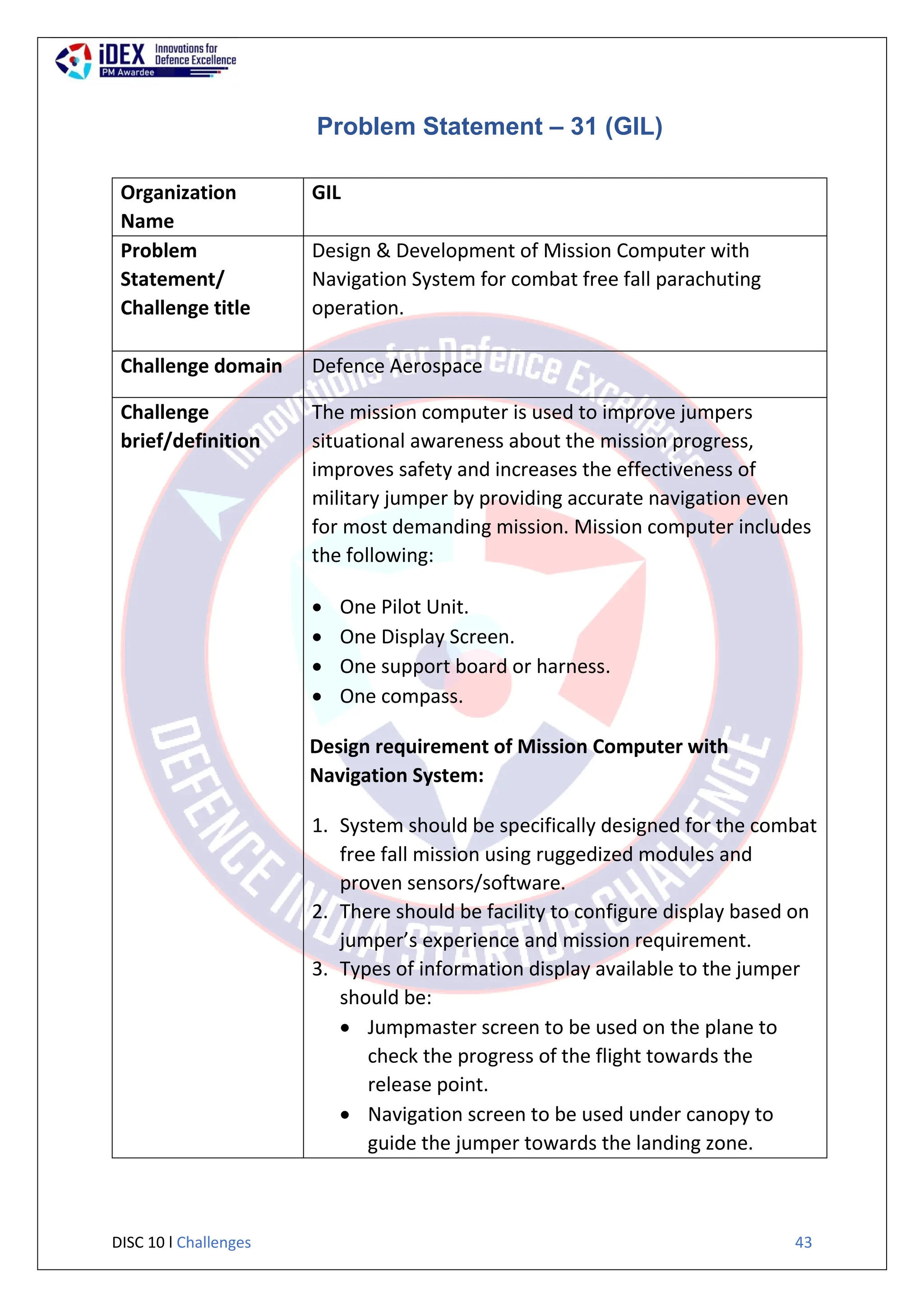 DISC 10 l Challenges 43
Problem Statement – 31 (GIL)
Organization
Name
GIL
Problem
Statement/
Challenge title
Design & Development of Mission Computer with
Navigation System for combat free fall parachuting
operation.
Challenge domain Defence Aerospace
Challenge
brief/definition
The mission computer is used to improve jumpers
situational awareness about the mission progress,
improves safety and increases the effectiveness of
military jumper by providing accurate navigation even
for most demanding mission. Mission computer includes
the following:
 One Pilot Unit.
 One Display Screen.
 One support board or harness.
 One compass.
Design requirement of Mission Computer with
Navigation System:
1. System should be specifically designed for the combat
free fall mission using ruggedized modules and
proven sensors/software.
2. There should be facility to configure display based on
jumper’s experience and mission requirement.
3. Types of information display available to the jumper
should be:
 Jumpmaster screen to be used on the plane to
check the progress of the flight towards the
release point.
 Navigation screen to be used under canopy to
guide the jumper towards the landing zone.
 