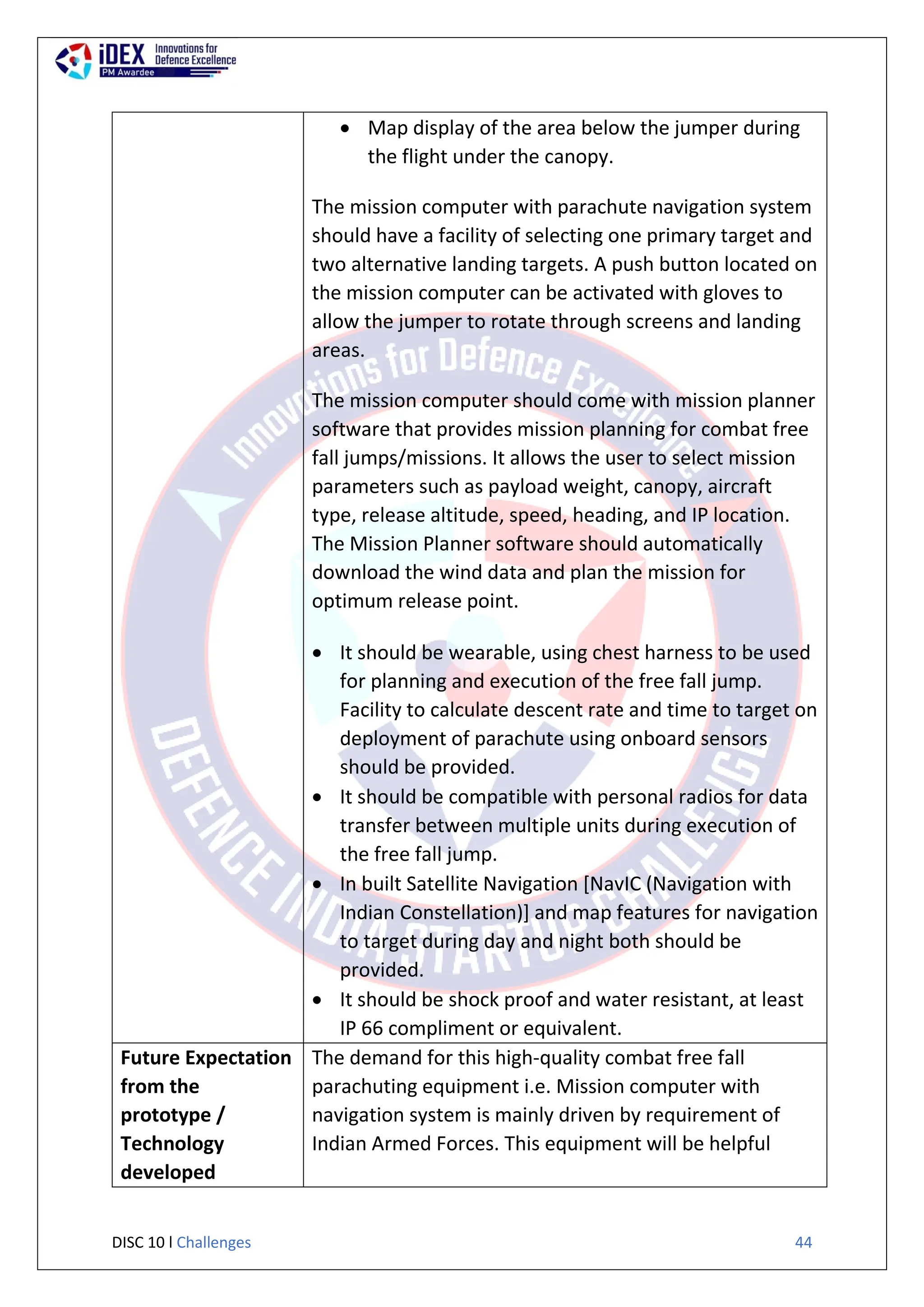 DISC 10 l Challenges 44
 Map display of the area below the jumper during
the flight under the canopy.
iv) The mission computer with parachute navigation system
should have a facility of selecting one primary target and
two alternative landing targets. A push button located on
the mission computer can be activated with gloves to
allow the jumper to rotate through screens and landing
areas.
The mission computer should come with mission planner
software that provides mission planning for combat free
fall jumps/missions. It allows the user to select mission
parameters such as payload weight, canopy, aircraft
type, release altitude, speed, heading, and IP location.
The Mission Planner software should automatically
download the wind data and plan the mission for
optimum release point.
 It should be wearable, using chest harness to be used
for planning and execution of the free fall jump.
Facility to calculate descent rate and time to target on
deployment of parachute using onboard sensors
should be provided.
 It should be compatible with personal radios for data
transfer between multiple units during execution of
the free fall jump.
 In built Satellite Navigation [NavIC (Navigation with
Indian Constellation)] and map features for navigation
to target during day and night both should be
provided.
 It should be shock proof and water resistant, at least
IP 66 compliment or equivalent.
Future Expectation
from the
prototype /
Technology
developed
The demand for this high-quality combat free fall
parachuting equipment i.e. Mission computer with
navigation system is mainly driven by requirement of
Indian Armed Forces. This equipment will be helpful
 