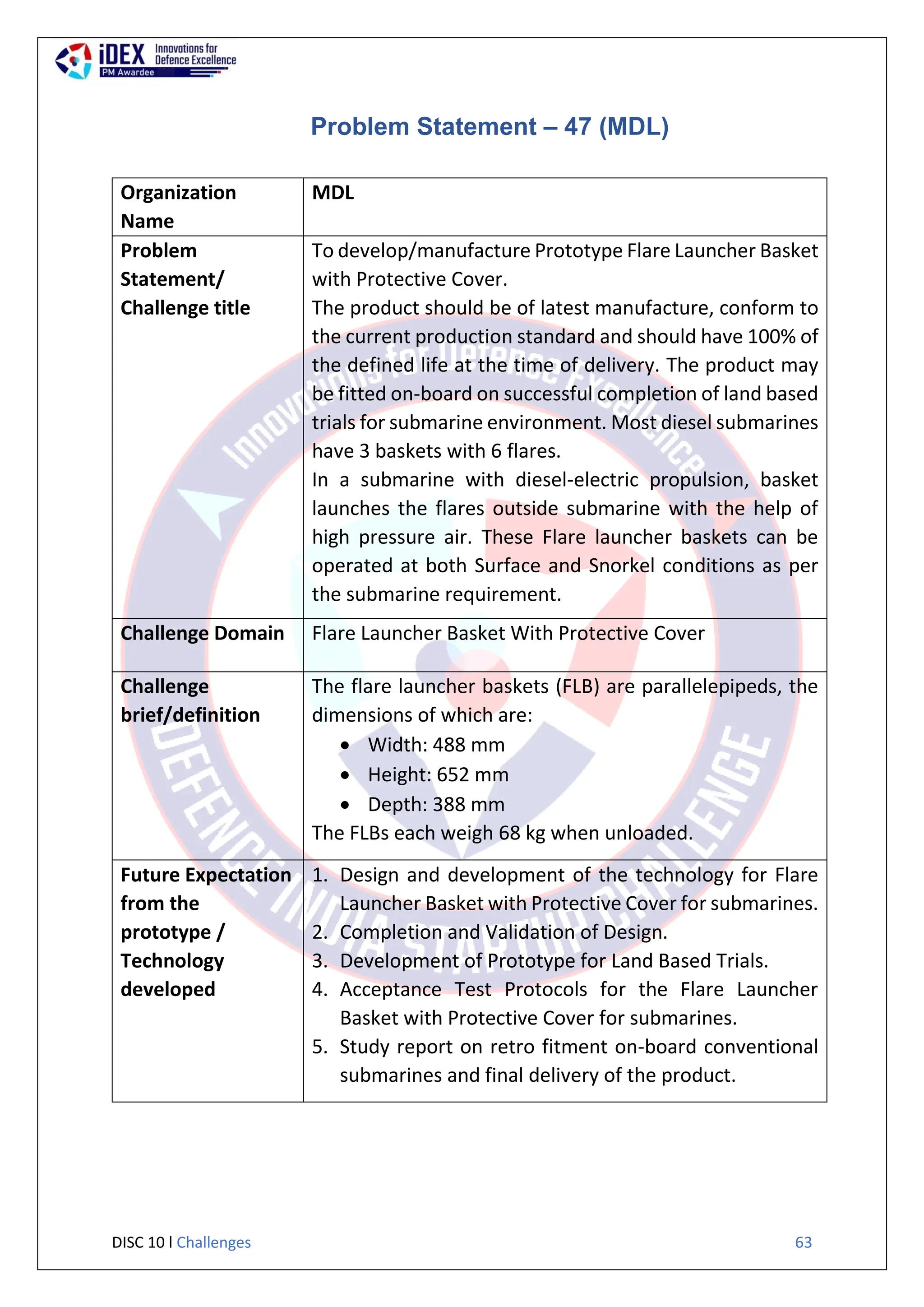 DISC 10 l Challenges 63
Problem Statement – 47 (MDL)
Organization
Name
MDL
Problem
Statement/
Challenge title
To develop/manufacture Prototype Flare Launcher Basket
with Protective Cover.
The product should be of latest manufacture, conform to
the current production standard and should have 100% of
the defined life at the time of delivery. The product may
be fitted on-board on successful completion of land based
trials for submarine environment. Most diesel submarines
have 3 baskets with 6 flares.
In a submarine with diesel-electric propulsion, basket
launches the flares outside submarine with the help of
high pressure air. These Flare launcher baskets can be
operated at both Surface and Snorkel conditions as per
the submarine requirement.
Challenge Domain Flare Launcher Basket With Protective Cover
Challenge
brief/definition
The flare launcher baskets (FLB) are parallelepipeds, the
dimensions of which are:
 Width: 488 mm
 Height: 652 mm
 Depth: 388 mm
The FLBs each weigh 68 kg when unloaded.
Future Expectation
from the
prototype /
Technology
developed
1. Design and development of the technology for Flare
Launcher Basket with Protective Cover for submarines.
2. Completion and Validation of Design.
3. Development of Prototype for Land Based Trials.
4. Acceptance Test Protocols for the Flare Launcher
Basket with Protective Cover for submarines.
5. Study report on retro fitment on-board conventional
submarines and final delivery of the product.
 