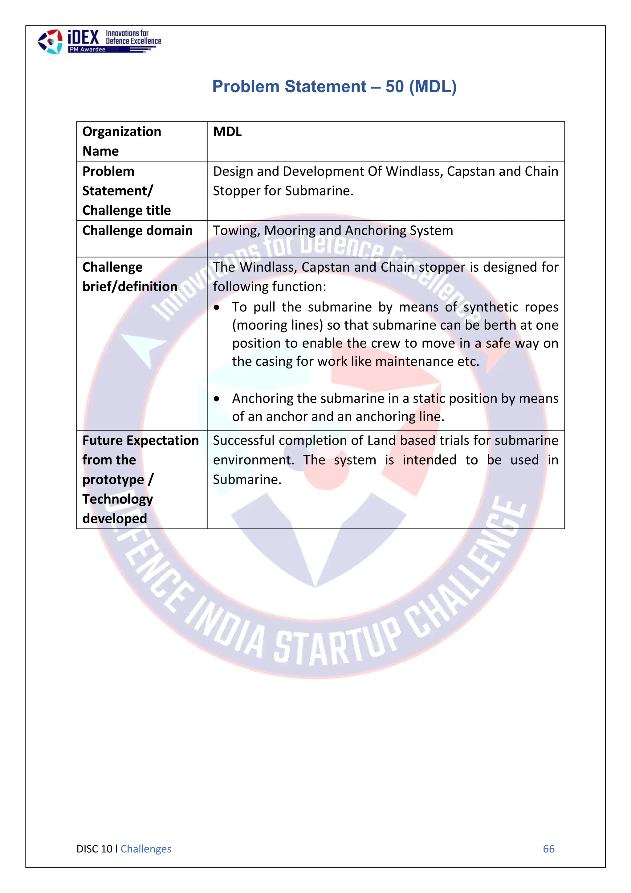DISC 10 l Challenges 66
Problem Statement – 50 (MDL)
Organization
Name
MDL
Problem
Statement/
Challenge title
Design and Development Of Windlass, Capstan and Chain
Stopper for Submarine.
Challenge domain Towing, Mooring and Anchoring System
Challenge
brief/definition
The Windlass, Capstan and Chain stopper is designed for
following function:
 To pull the submarine by means of synthetic ropes
(mooring lines) so that submarine can be berth at one
position to enable the crew to move in a safe way on
the casing for work like maintenance etc.
 Anchoring the submarine in a static position by means
of an anchor and an anchoring line.
Future Expectation
from the
prototype /
Technology
developed
Successful completion of Land based trials for submarine
environment. The system is intended to be used in
Submarine.
 