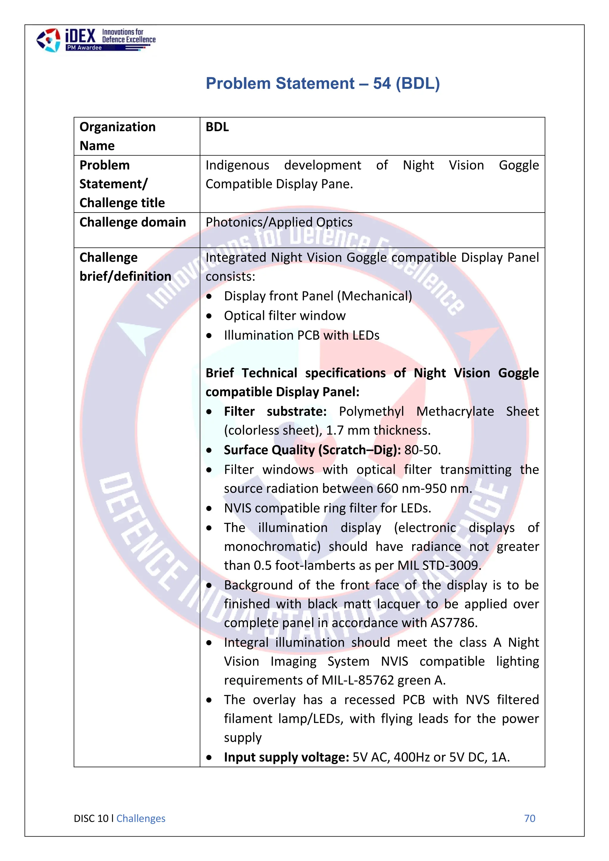 DISC 10 l Challenges 70
Problem Statement – 54 (BDL)
Organization
Name
BDL
Problem
Statement/
Challenge title
Indigenous development of Night Vision Goggle
Compatible Display Pane.
Challenge domain Photonics/Applied Optics
Challenge
brief/definition
Integrated Night Vision Goggle compatible Display Panel
consists:
 Display front Panel (Mechanical)
 Optical filter window
 Illumination PCB with LEDs
Brief Technical specifications of Night Vision Goggle
compatible Display Panel:
 Filter substrate: Polymethyl Methacrylate Sheet
(colorless sheet), 1.7 mm thickness.
 Surface Quality (Scratch–Dig): 80-50.
 Filter windows with optical filter transmitting the
source radiation between 660 nm-950 nm.
 NVIS compatible ring filter for LEDs.
 The illumination display (electronic displays of
monochromatic) should have radiance not greater
than 0.5 foot-lamberts as per MIL STD-3009.
 Background of the front face of the display is to be
finished with black matt lacquer to be applied over
complete panel in accordance with AS7786.
 Integral illumination should meet the class A Night
Vision Imaging System NVIS compatible lighting
requirements of MIL-L-85762 green A.
 The overlay has a recessed PCB with NVS filtered
filament lamp/LEDs, with flying leads for the power
supply
 Input supply voltage: 5V AC, 400Hz or 5V DC, 1A.
 