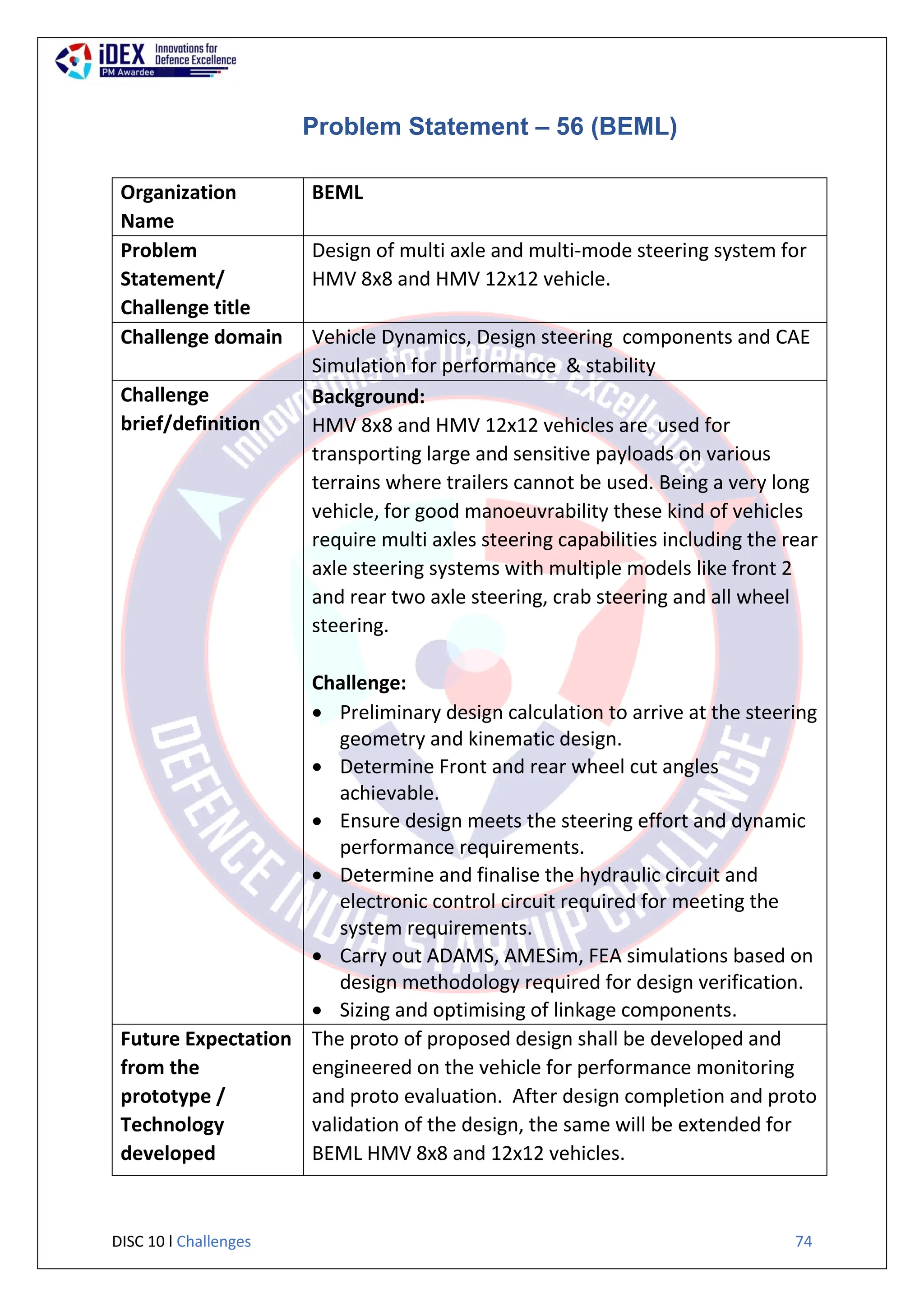 DISC 10 l Challenges 74
Problem Statement – 56 (BEML)
Organization
Name
BEML
Problem
Statement/
Challenge title
Design of multi axle and multi-mode steering system for
HMV 8x8 and HMV 12x12 vehicle.
Challenge domain Vehicle Dynamics, Design steering components and CAE
Simulation for performance & stability
Challenge
brief/definition
Background:
HMV 8x8 and HMV 12x12 vehicles are used for
transporting large and sensitive payloads on various
terrains where trailers cannot be used. Being a very long
vehicle, for good manoeuvrability these kind of vehicles
require multi axles steering capabilities including the rear
axle steering systems with multiple models like front 2
and rear two axle steering, crab steering and all wheel
steering.
Challenge:
 Preliminary design calculation to arrive at the steering
geometry and kinematic design.
 Determine Front and rear wheel cut angles
achievable.
 Ensure design meets the steering effort and dynamic
performance requirements.
 Determine and finalise the hydraulic circuit and
electronic control circuit required for meeting the
system requirements.
 Carry out ADAMS, AMESim, FEA simulations based on
design methodology required for design verification.
 Sizing and optimising of linkage components.
Future Expectation
from the
prototype /
Technology
developed
The proto of proposed design shall be developed and
engineered on the vehicle for performance monitoring
and proto evaluation. After design completion and proto
validation of the design, the same will be extended for
BEML HMV 8x8 and 12x12 vehicles.
 