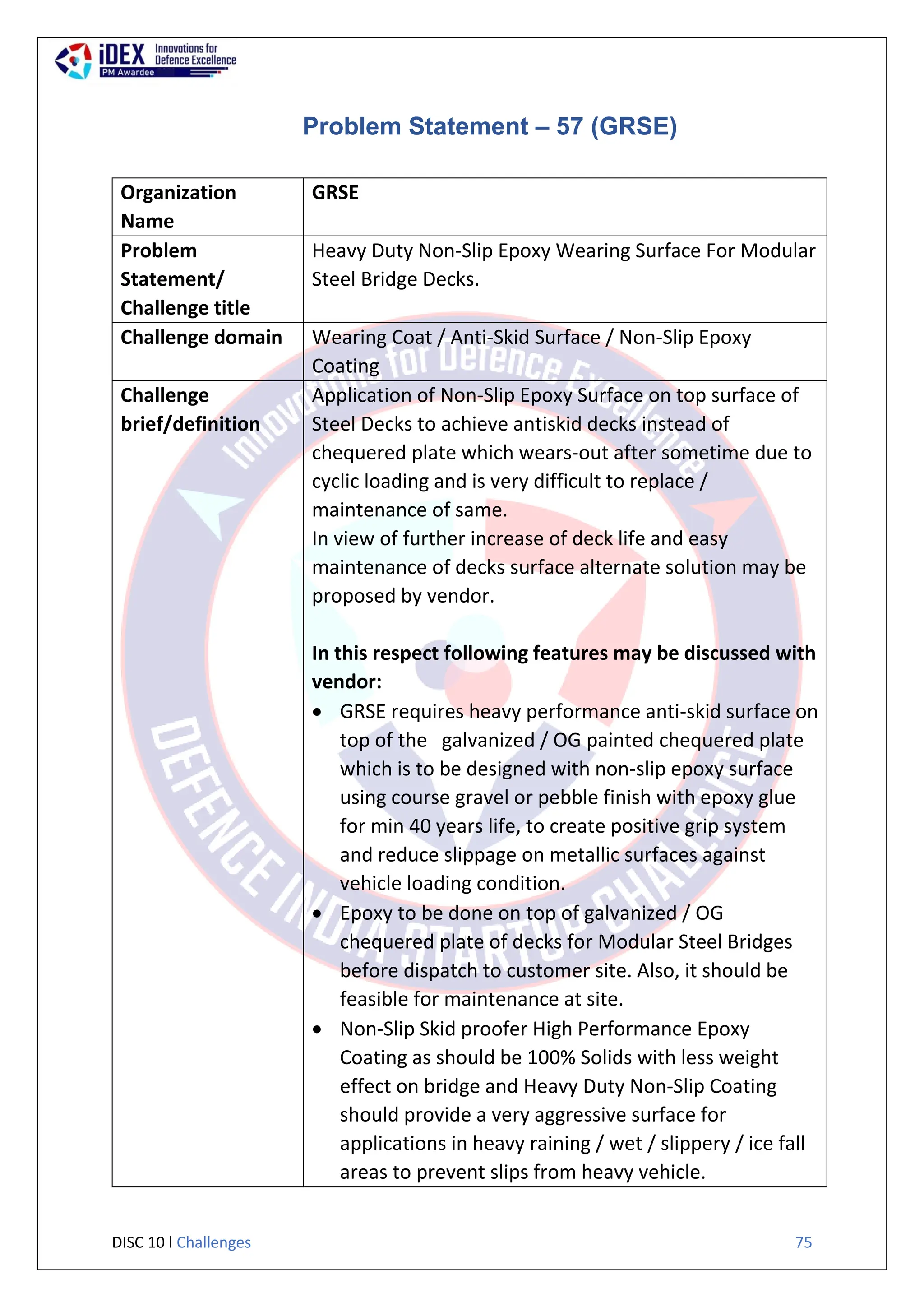 DISC 10 l Challenges 75
Problem Statement – 57 (GRSE)
Organization
Name
GRSE
Problem
Statement/
Challenge title
Heavy Duty Non-Slip Epoxy Wearing Surface For Modular
Steel Bridge Decks.
Challenge domain Wearing Coat / Anti-Skid Surface / Non-Slip Epoxy
Coating
Challenge
brief/definition
Application of Non-Slip Epoxy Surface on top surface of
Steel Decks to achieve antiskid decks instead of
chequered plate which wears-out after sometime due to
cyclic loading and is very difficult to replace /
maintenance of same.
In view of further increase of deck life and easy
maintenance of decks surface alternate solution may be
proposed by vendor.
In this respect following features may be discussed with
vendor:
 GRSE requires heavy performance anti-skid surface on
top of the galvanized / OG painted chequered plate
which is to be designed with non-slip epoxy surface
using course gravel or pebble finish with epoxy glue
for min 40 years life, to create positive grip system
and reduce slippage on metallic surfaces against
vehicle loading condition.
 Epoxy to be done on top of galvanized / OG
chequered plate of decks for Modular Steel Bridges
before dispatch to customer site. Also, it should be
feasible for maintenance at site.
 Non-Slip Skid proofer High Performance Epoxy
Coating as should be 100% Solids with less weight
effect on bridge and Heavy Duty Non-Slip Coating
should provide a very aggressive surface for
applications in heavy raining / wet / slippery / ice fall
areas to prevent slips from heavy vehicle.
 