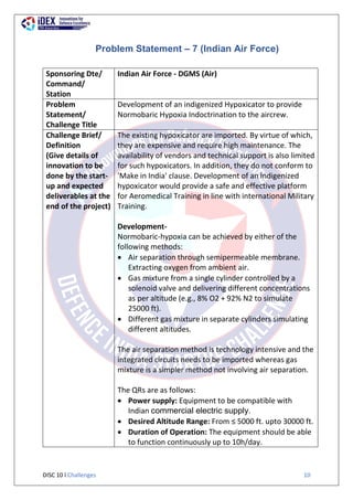 DISC 10 l Challenges 10
Problem Statement – 7 (Indian Air Force)
Sponsoring Dte/
Command/
Station
Indian Air Force - DGMS (Air)
Problem
Statement/
Challenge Title
Development of an indigenized Hypoxicator to provide
Normobaric Hypoxia Indoctrination to the aircrew.
Challenge Brief/
Definition
(Give details of
innovation to be
done by the start-
up and expected
deliverables at the
end of the project)
The existing hypoxicator are imported. By virtue of which,
they are expensive and require high maintenance. The
availability of vendors and technical support is also limited
for such hypoxicators. In addition, they do not conform to
'Make in India' clause. Development of an lndigenized
hypoxicator would provide a safe and effective platform
for Aeromedical Training in line with international Military
Training.
Development-
Normobaric-hypoxia can be achieved by either of the
following methods:
 Air separation through semipermeable membrane.
Extracting oxygen from ambient air.
 Gas mixture from a single cylinder controlled by a
solenoid valve and delivering different concentrations
as per altitude (e.g., 8% O2 + 92% N2 to simulate
25000 ft).
 Different gas mixture in separate cylinders simulating
different altitudes.
The air separation method is technology intensive and the
integrated circuits needs to be imported whereas gas
mixture is a simpler method not involving air separation.
The QRs are as follows:
 Power supply: Equipment to be compatible with
Indian commercial electric supply.
 Desired Altitude Range: From ≤ 5000 ft. upto 30000 ft.
 Duration of Operation: The equipment should be able
to function continuously up to 10h/day.
 