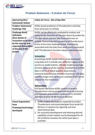 DISC 10 l Challenges 13
Problem Statement – 9 (Indian Air Force)
Sponsoring Dte/
Command/ Station
Indian Air Force - Dte of Ops Met
Problem Statement/
Challenge Title
Al/ML based prediction of Thunderstorm and Gale
force wind over an airfield.
Challenge Brief/
Definition
(Give details of
innovation to be done
by the start-up and
expected deliverables
at the end of the
project
Al/ML can be effectively employed to analyse and
interpret the dynamics of Thunder Storm & predict the
Thunder Storm and the Gale force wind over an
airfield. Forecasting and nowcasting of Thunderstorm
is one of the most challenging task. Nowcasting
associated with the Gale force wind mostly associated
with Thunderstorm has been always a daunting task.
Innovation:
A prototype Al/ML based module to be developed
using data of 4-5 airfields over different regions of the
country as model stations, thereby enabling coverage
of entire expanse of the country. Availability of airfield
data in terms of actual weather observations,
statistical data (Aviation Weather Summary). LDS data,
satellite Images and inputs from available DWR can be
utilised for the innovation.
Deliverables:
GUI based interactive Al/ML module to predict
Thunderstorm and associated Gale force wind during
pre-monsoon and monsoon seasons at 4-5 Airfield/
specified location 03-06 hours in advance.
Future Expectation
from
Prototype/technology
developed
1. Al/ML module developed is expected to predict
Thunderstorm and associated gale force winds 03-
06 hours in advance by ingesting real time
observational data.
2. On successful development and attaining desired
capability similar module can be developed for all
the airfield or locations for which past data is
available.
 
