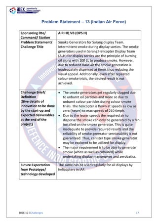 DISC 10 l Challenges 17
Problem Statement – 13 (Indian Air Force)
Sponsoring Dte/
Command/ Station
AIR HQ VB (OPS H)
Problem Statement/
Challenge Title
Smoke Generators for Sarang display Team.
Intermittent smoke during display sorties. The smoke
generators used in Sarang Helicopter Display Team
(ALH) for display sorties use the principle of burning
oil along with 100 LL to produce smoke. However,
due to reduced RAM air the smoke generation is
inadequately dispersed at times thus reducing the
visual appeal. Additionally, even after repeated
colour smoke trials, the desired result is not
achieved.
Challenge Brief/
Definition
(Give details of
innovation to be done
by the start-up and
expected deliverables
at the end of the
project)
 The smoke generators get regularly clogged due
to unburnt oil particles and more so due to
unburnt colour particles during colour smoke
trials. The helicopter is flown at speeds as low as
zero (hover) to max speeds of 210 Kmph.
 Due to the lesser speeds the required air to
disperse the smoke can only be generated by a fan
installed on the smoke generator. This is quite
inadequate to provide required results and the
reliability of smoke generator serviceability is not
guaranteed. Thus, canister type smoke generator
may be explored to be utilized for display.
 The major requirement is to be able to generate
smoke (white as well as coloured) while
undertaking display manoeuvres and aerobatics.
Future Expectation
from Prototype/
technology developed
The same can be used regularly for all displays by
helicopters in IAF.
 