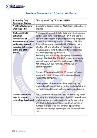DISC 10 l Challenges 19
Problem Statement – 15 (Indian Air Force)
Sponsoring Dte/
Command/ Station
Directorate of Eng T(R2), Air HQ (VB)
Problem Statement/
Challenge Title
Standalone data decoder for AWACS aircraft and aero
engines.
Challenge Brief/
Definition
(Give details of
innovation to be done
by the start-up and
expected deliverables
at the end of the
project)
Processing of recorded flight data, stored on memory
card of solid state recorder unit TBN-K and DFDR, is
performed by means of ground processing integrated
system Topaz-M using special software SKAT. The
Topaz-M presently runs on Dell P37 G laptop with
Windows XP and Windows-7 operating systems.
However, processing the SKAT software requires a
HASP key provided by the OEM.
Recording and processing of engine parameters is
through ASK-PKO. The ASK-PKO system is currently
using different software like ASK-convert, ASK-DB,
ASK-PKO & ASK-TCP running on Windows XP
operating system.
Porting of Topaz-M and ASK-PKO system software
along with required tools and keys on additional
PC/desktop computer.
Development of Software tool for analyzing the
engine data (Presently being carried out by OEM) and
for health monitoring of airframe system and engine.
Future Expectation
from Prototype/
technology developed
The standalone item will be used for extracting data/
decoding and in-depth analysis of AWACS aircraft and
engine parameters independently by the operating
unit thus reducing dependence on OEM. Sufficient
number of these tools will enhance operational
readiness of strategic asset especially for detachment
tasks.
 