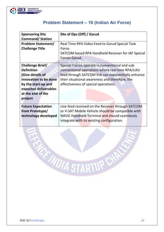 DISC 10 l Challenges 20
Problem Statement – 16 (Indian Air Force)
Sponsoring Dte
Command/ Station
Dte of Ops (Off) / Garud
Problem Statement/
Challenge Title
Real Time RPA Video Feed to Garud Special Task
Force.
SATCOM based RPA Handheld Receiver for IAF Special
Forces Garud.
Challenge Brief/
Definition
(Give details of
innovation to be done
by the start-up and
expected deliverables
at the end of the
project
Special Forces operate in conventional and sub-
conventional operations where real time RPA/UAV
feed through SATCOM link can exponentially enhance
their situational awareness and therefore, the
effectiveness of special operations.
Future Expectation
from Prototype/
technology developed
Live feed received on the Receiver through SATCOM
or V-SAT Mobile Vehicle should be compatible with
NAVIC Handheld Terminal and should seamlessly
integrate with its existing configuration.
 
