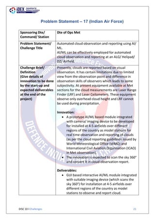 DISC 10 l Challenges 21
Problem Statement – 17 (Indian Air Force)
Sponsoring Dte/
Command/ Station
Dte of Ops Met
Problem Statement/
Challenge Title
Automated cloud observation and reporting using Al/
ML.
Al/ML can be effectively employed for automated
cloud observation and reporting at an ALG/ Helipad/
DZ/ Airfield.
Challenge Brief/
Definition
(Give details of
innovation to be done
by the start-up and
expected deliverables
at the end of the
project)
Presently, clouds are reported based on visual
observation. It has certain limitations due to limited
view from the observation point and difference in
observation skills of observers which leads to some
subjectivity. At present equipment available at Met
sections for the cloud measurements are Laser Range
Finder (LRF) and Laser Ceilometers. These equipment
observe only overhead cloud height and LRF cannot
be used during precipitation.
Innovation:
 A prototype AI/ML based module integrated
with camera/ imaging device to be developed
for installed at 4-5 airfields over different
regions of the country as model stations for
real time observation and reporting of clouds
(as per the cloud reporting guidelines issued by
World Meteorological Office (WMO) and
International Civil Aviation Organisation (ICAO)
in Met observation).
 The innovation is expected to scan the sky 360°
and convert it in cloud observation report.
Deliverables:
 GUI based interactive AI/ML module integrated
with suitable imaging device (which scans the
sky 360°) for installation at 4-5 airfields over
different regions of the country as model
stations to observe and report cloud.
 