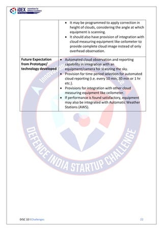 DISC 10 l Challenges 22
 It may be programmed to apply correction in
height of clouds, considering the angle at which
equipment is scanning.
 It should also have provision of integration with
cloud measuring equipment like ceilometer to
provide complete cloud image instead of only
overhead observation.
Future Expectation
from Prototype/
technology developed
 Automated cloud observation and reporting
capability in integration with an
equipment/camera for scanning the sky.
 Provision for time period selection for automated
cloud reporting (i.e. every 10 min, 30 min or 1 hr
etc.).
 Provisions for integration with other cloud
measuring equipment like ceilometer.
 lf performance is found satisfactory, equipment
may also be integrated with Automatic Weather
Stations (AWS).
 