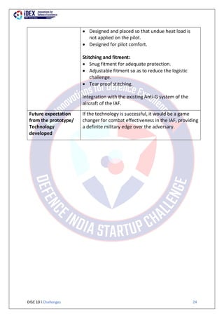 DISC 10 l Challenges 24
 Designed and placed so that undue heat load is
not applied on the pilot.
 Designed for pilot comfort.
Stitching and fitment:
 Snug fitment for adequate protection.
 Adjustable fitment so as to reduce the logistic
challenge.
 Tear proof stitching.
Integration with the existing Anti-G system of the
aircraft of the IAF.
Future expectation
from the prototype/
Technology
developed
If the technology is successful, it would be a game
changer for combat effectiveness in the IAF, providing
a definite military edge over the adversary.
 