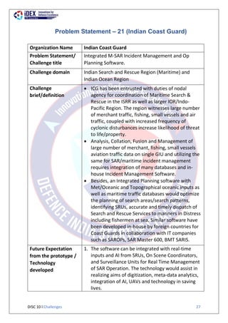 DISC 10 l Challenges 27
Problem Statement – 21 (Indian Coast Guard)
Organization Name Indian Coast Guard
Problem Statement/
Challenge title
Integrated M-SAR Incident Management and Op
Planning Software.
Challenge domain Indian Search and Rescue Region (Maritime) and
Indian Ocean Region
Challenge
brief/definition
 ICG has been entrusted with duties of nodal
agency for coordination of Maritime Search &
Rescue in the ISRR as well as larger IOR/Indo-
Pacific Region. The region witnesses large number
of merchant traffic, fishing, small vessels and air
traffic, coupled with increased frequency of
cyclonic disturbances increase likelihood of threat
to life/property.
 Analysis, Collation, Fusion and Management of
large number of merchant, fishing, small vessels
aviation traffic data on single GIU and utilizing the
same for SAR/maritime incident management
requires integration of many databases and in-
house Incident Management Software.
 Besides, an Integrated Planning software with
Met/Oceanic and Topographical oceanic inputs as
well as maritime traffic databases would optimize
the planning of search areas/search patterns,
identifying SRUs, accurate and timely dispatch of
Search and Rescue Services to mariners in Distress
including fishermen at sea. Similar software have
been developed in-house by foreign countries for
Coast Guards in collaboration with IT companies
such as SAROPs, SAR Master 600, BMT SARIS.
Future Expectation
from the prototype /
Technology
developed
1. The software can be integrated with real-time
inputs and AI from SRUs, On Scene Coordinators,
and Surveillance Units for Real Time Management
of SAR Operation. The technology would assist in
realizing aims of digitization, meta-data analytics,
integration of AI, UAVs and technology in saving
lives.
 