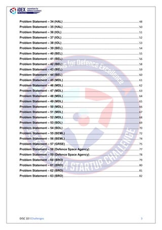 DISC 10 l Challenges 3
Problem Statement – 34 (HAL) .....................................................................................................48
Problem Statement – 35 (HAL) .....................................................................................................50
Problem Statement – 36 (IOL).......................................................................................................51
Problem Statement – 37 (IOL).......................................................................................................52
Problem Statement – 38 (IOL).......................................................................................................53
Problem Statement – 39 (BEL)......................................................................................................54
Problem Statement – 40 (BEL)......................................................................................................55
Problem Statement – 41 (BEL)......................................................................................................56
Problem Statement – 42 (BEL)......................................................................................................58
Problem Statement – 43 (BEL)......................................................................................................59
Problem Statement – 44 (BEL)......................................................................................................60
Problem Statement – 45 (MDL).....................................................................................................61
Problem Statement – 46 (MDL).....................................................................................................62
Problem Statement – 47 (MDL).....................................................................................................63
Problem Statement – 48 (MDL).....................................................................................................64
Problem Statement – 49 (MDL).....................................................................................................65
Problem Statement – 50 (MDL).....................................................................................................66
Problem Statement – 51 (MDL).....................................................................................................67
Problem Statement – 52 (MDL).....................................................................................................68
Problem Statement – 53 (BDL) .....................................................................................................69
Problem Statement – 54 (BDL) .....................................................................................................70
Problem Statement – 55 (BEML) ..................................................................................................72
Problem Statement – 56 (BEML) ..................................................................................................74
Problem Statement – 57 (GRSE) ..................................................................................................75
Problem Statement – 58 (Defence Space Agency)..................................................................77
Problem Statement – 59 (Defence Space Agency)..................................................................78
Problem Statement – 60 (BRO).....................................................................................................79
Problem Statement – 61 (BRO).....................................................................................................80
Problem Statement – 62 (BRO).....................................................................................................81
Problem Statement – 63 (BRO).....................................................................................................82
 