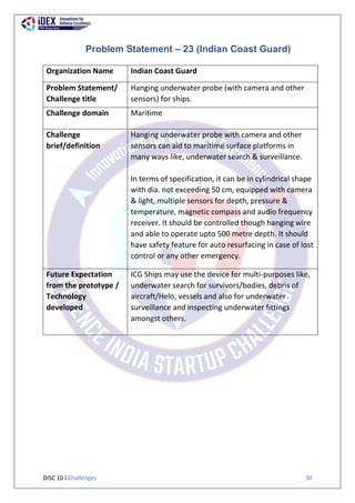 DISC 10 l Challenges 30
Problem Statement – 23 (Indian Coast Guard)
Organization Name Indian Coast Guard
Problem Statement/
Challenge title
Hanging underwater probe (with camera and other
sensors) for ships.
Challenge domain Maritime
Challenge
brief/definition
Hanging underwater probe with camera and other
sensors can aid to maritime surface platforms in
many ways like, underwater search & surveillance.
In terms of specification, it can be in cylindrical shape
with dia. not exceeding 50 cm, equipped with camera
& light, multiple sensors for depth, pressure &
temperature, magnetic compass and audio frequency
receiver. It should be controlled though hanging wire
and able to operate upto 500 metre depth. It should
have safety feature for auto resurfacing in case of lost
control or any other emergency.
Future Expectation
from the prototype /
Technology
developed
ICG Ships may use the device for multi-purposes like,
underwater search for survivors/bodies, debris of
aircraft/Helo, vessels and also for underwater
surveillance and inspecting underwater fittings
amongst others.
 