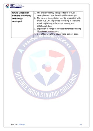 DISC 10 l Challenges 32
Future Expectation
from the prototype /
Technology
developed
1. The prototype may be expanded to include
microphone to enable audio/video coverage.
2. The camera transmission may be integrated with
ship’s VDR unit to provide recording of the same
which might help in future processing and
collation of data.
3. Expansion of range of wireless transmission using
high power transmitters.
4. Use of low weight to power ratio battery pack.
 