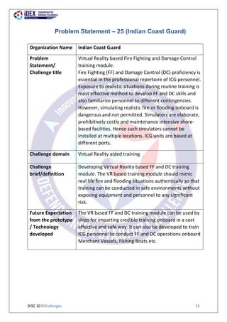 DISC 10 l Challenges 33
Problem Statement – 25 (Indian Coast Guard)
Organization Name Indian Coast Guard
Problem
Statement/
Challenge title
Virtual Reality based Fire Fighting and Damage Control
training module.
Fire Fighting (FF) and Damage Control (DC) proficiency is
essential in the professional repertoire of ICG personnel.
Exposure to realistic situations during routine training is
most effective method to develop FF and DC skills and
also familiarize personnel to different contingencies.
However, simulating realistic fire or flooding onboard is
dangerous and not permitted. Simulators are elaborate,
prohibitively costly and maintenance intensive shore-
based facilities. Hence such simulators cannot be
installed at multiple locations. ICG units are based at
different ports.
Challenge domain Virtual Reality aided training
Challenge
brief/definition
Developing Virtual Reality based FF and DC training
module. The VR based training module should mimic
real life fire and flooding situations authentically so that
training can be conducted in safe environments without
exposing equipment and personnel to any significant
risk.
Future Expectation
from the prototype
/ Technology
developed
The VR based FF and DC training module can be used by
ships for imparting credible training onboard in a cost
effective and safe way. It can also be developed to train
ICG personnel to conduct FF and DC operations onboard
Merchant Vessels, Fishing Boats etc.
 