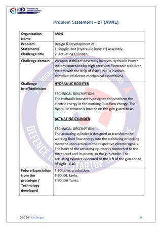 DISC 10 l Challenges 36
Problem Statement – 27 (AVNL)
Organization
Name
AVNL
Problem
Statement/
Challenge title
Design & Development of-
1. Supply Unit (Hydraulic Booster) Assembly.
2. Actuating Cylinder.
Challenge domain Weapon stabilizer Assembly involves Hydraulic Power
system controlled by High precision Electronic stabilizer
system with the help of Gyro Unit (It involves
complicated electro mechanical assemblies).
Challenge
brief/definition
HYDRAULIC BOOSTER
TECHNICAL DESCRIPTION
The hydraulic booster is designed to transform the
electric energy in the working fluid flow energy. The
hydraulic booster is located on the gun guard base.
ACTUATING CYLINDER
TECHNICAL DESCRIPTION
The actuating cylinder is designed to transform the
working fluid flow energy into the stabilizing or locking
moment upon arrival of the respective electric signals.
The body of the actuating cylinder is connected to the
turret roof and its piston, to the gun cradle. The
actuating cylinder is located to the left of the gun ahead
of sight 1G46.
Future Expectation
from the
prototype /
Technology
developed
T-90 tanks production.
T-90, OE Tanks.
T-90, OH Tanks.
 
