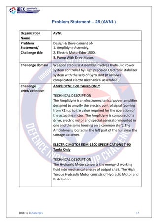 DISC 10 l Challenges 37
Problem Statement – 28 (AVNL)
Organization
Name
AVNL
Problem
Statement/
Challenge title
Design & Development of-
1. Amplidyne Assembly.
2. Electric Motor Edm-1500.
3. Pump With Drive Motor.
Challenge domain Weapon stabilizer Assembly involves Hydraulic Power
system controlled by High precision Electronic stabilizer
system with the help of Gyro Unit (It involves
complicated electro mechanical assemblies).
Challenge
brief/definition
AMPLIDYNE T-90 TANKS ONLY
TECHNICAL DESCRIPTION
The Amplidyne is an electromechanical power amplifier
designed to amplify the electric control signal (coming
from K1) up to the value required for the operation of
the actuating motor. The Amplidyne is composed of a
drive, electric motor and special generator mounted in
one and the same housing on a common shaft. The
Amplidyne is located in the left part of the hull near the
storage batteries.
ELECTRIC MOTOR EDM-1500 SPECIFICATIONS T-90
Tanks Only
TECHNICAL DESCRIPTION
The Hydraulic Motor converts the energy of working
fluid into mechanical energy of output shaft. The High
Torque Hydraulic Motor consists of Hydraulic Motor and
Distributor.
 