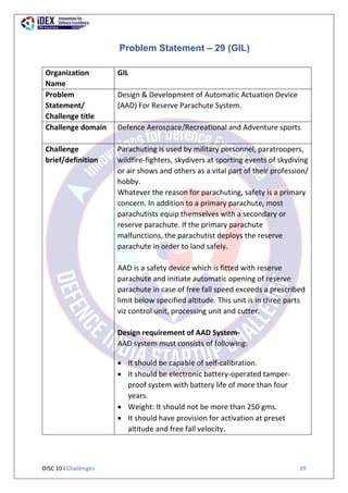 DISC 10 l Challenges 39
Problem Statement – 29 (GIL)
Organization
Name
GIL
Problem
Statement/
Challenge title
Design & Development of Automatic Actuation Device
(AAD) For Reserve Parachute System.
Challenge domain Defence Aerospace/Recreational and Adventure sports
Challenge
brief/definition
Parachuting is used by military personnel, paratroopers,
wildfire-fighters, skydivers at sporting events of skydiving
or air shows and others as a vital part of their profession/
hobby.
Whatever the reason for parachuting, safety is a primary
concern. In addition to a primary parachute, most
parachutists equip themselves with a secondary or
reserve parachute. If the primary parachute
malfunctions, the parachutist deploys the reserve
parachute in order to land safely.
AAD is a safety device which is fitted with reserve
parachute and initiate automatic opening of reserve
parachute in case of free fall speed exceeds a prescribed
limit below specified altitude. This unit is in three parts
viz control unit, processing unit and cutter.
Design requirement of AAD System-
AAD system must consists of following:
 It should be capable of self-calibration.
 It should be electronic battery-operated tamper-
proof system with battery life of more than four
years.
 Weight: It should not be more than 250 gms.
 It should have provision for activation at preset
altitude and free fall velocity.
 