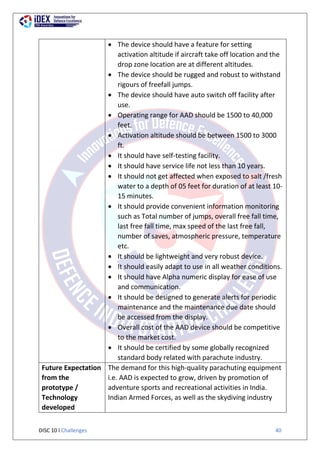 DISC 10 l Challenges 40
 The device should have a feature for setting
activation altitude if aircraft take off location and the
drop zone location are at different altitudes.
 The device should be rugged and robust to withstand
rigours of freefall jumps.
 The device should have auto switch off facility after
use.
 Operating range for AAD should be 1500 to 40,000
feet.
 Activation altitude should be between 1500 to 3000
ft.
 It should have self-testing facility.
 It should have service life not less than 10 years.
 It should not get affected when exposed to salt /fresh
water to a depth of 05 feet for duration of at least 10-
15 minutes.
 It should provide convenient information monitoring
such as Total number of jumps, overall free fall time,
last free fall time, max speed of the last free fall,
number of saves, atmospheric pressure, temperature
etc.
 It should be lightweight and very robust device.
 It should easily adapt to use in all weather conditions.
 It should have Alpha numeric display for ease of use
and communication.
 It should be designed to generate alerts for periodic
maintenance and the maintenance due date should
be accessed from the display.
 Overall cost of the AAD device should be competitive
to the market cost.
 It should be certified by some globally recognized
standard body related with parachute industry.
Future Expectation
from the
prototype /
Technology
developed
The demand for this high-quality parachuting equipment
i.e. AAD is expected to grow, driven by promotion of
adventure sports and recreational activities in India.
Indian Armed Forces, as well as the skydiving industry
 