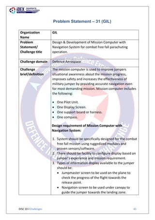 DISC 10 l Challenges 43
Problem Statement – 31 (GIL)
Organization
Name
GIL
Problem
Statement/
Challenge title
Design & Development of Mission Computer with
Navigation System for combat free fall parachuting
operation.
Challenge domain Defence Aerospace
Challenge
brief/definition
The mission computer is used to improve jumpers
situational awareness about the mission progress,
improves safety and increases the effectiveness of
military jumper by providing accurate navigation even
for most demanding mission. Mission computer includes
the following:
 One Pilot Unit.
 One Display Screen.
 One support board or harness.
 One compass.
Design requirement of Mission Computer with
Navigation System:
1. System should be specifically designed for the combat
free fall mission using ruggedized modules and
proven sensors/software.
2. There should be facility to configure display based on
jumper’s experience and mission requirement.
3. Types of information display available to the jumper
should be:
 Jumpmaster screen to be used on the plane to
check the progress of the flight towards the
release point.
 Navigation screen to be used under canopy to
guide the jumper towards the landing zone.
 