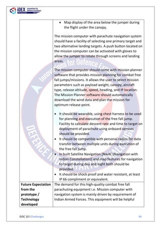 DISC 10 l Challenges 44
 Map display of the area below the jumper during
the flight under the canopy.
iv) The mission computer with parachute navigation system
should have a facility of selecting one primary target and
two alternative landing targets. A push button located on
the mission computer can be activated with gloves to
allow the jumper to rotate through screens and landing
areas.
The mission computer should come with mission planner
software that provides mission planning for combat free
fall jumps/missions. It allows the user to select mission
parameters such as payload weight, canopy, aircraft
type, release altitude, speed, heading, and IP location.
The Mission Planner software should automatically
download the wind data and plan the mission for
optimum release point.
 It should be wearable, using chest harness to be used
for planning and execution of the free fall jump.
Facility to calculate descent rate and time to target on
deployment of parachute using onboard sensors
should be provided.
 It should be compatible with personal radios for data
transfer between multiple units during execution of
the free fall jump.
 In built Satellite Navigation [NavIC (Navigation with
Indian Constellation)] and map features for navigation
to target during day and night both should be
provided.
 It should be shock proof and water resistant, at least
IP 66 compliment or equivalent.
Future Expectation
from the
prototype /
Technology
developed
The demand for this high-quality combat free fall
parachuting equipment i.e. Mission computer with
navigation system is mainly driven by requirement of
Indian Armed Forces. This equipment will be helpful
 