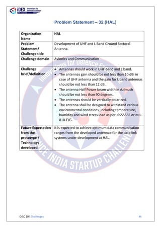 DISC 10 l Challenges 46
Problem Statement – 32 (HAL)
Organization
Name
HAL
Problem
Statement/
Challenge title
Development of UHF and L Band Ground Sectoral
Antenna.
Challenge domain Avionics and Communication
Challenge
brief/definition
 Antennas should work in UHF band and L band.
 The antennas gain should be not less than 10 dBi in
case of UHF antenna and the gain for L band antennas
should be not less than 12 dBi.
 The antenna Half Power beam width in Azimuth
should be not less than 90 degrees.
 The antennas should be vertically polarized.
 The antenna shall be designed to withstand various
environmental conditions, including temperature,
humidity and wind stress load as per JSSS5555 or MIL-
810-F/G.
Future Expectation
from the
prototype /
Technology
developed
It is expected to achieve optimum data communication
ranges from the developed antennae for the data link
systems under development at HAL.
 