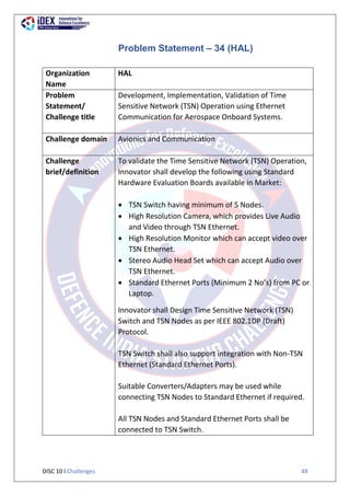 DISC 10 l Challenges 48
Problem Statement – 34 (HAL)
Organization
Name
HAL
Problem
Statement/
Challenge title
Development, Implementation, Validation of Time
Sensitive Network (TSN) Operation using Ethernet
Communication for Aerospace Onboard Systems.
Challenge domain Avionics and Communication
Challenge
brief/definition
To validate the Time Sensitive Network (TSN) Operation,
Innovator shall develop the following using Standard
Hardware Evaluation Boards available in Market:
 TSN Switch having minimum of 5 Nodes.
 High Resolution Camera, which provides Live Audio
and Video through TSN Ethernet.
 High Resolution Monitor which can accept video over
TSN Ethernet.
 Stereo Audio Head Set which can accept Audio over
TSN Ethernet.
 Standard Ethernet Ports (Minimum 2 No’s) from PC or
Laptop.
Innovator shall Design Time Sensitive Network (TSN)
Switch and TSN Nodes as per IEEE 802.1DP (Draft)
Protocol.
TSN Switch shall also support integration with Non-TSN
Ethernet (Standard Ethernet Ports).
Suitable Converters/Adapters may be used while
connecting TSN Nodes to Standard Ethernet if required.
All TSN Nodes and Standard Ethernet Ports shall be
connected to TSN Switch.
 