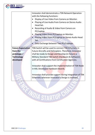 DISC 10 l Challenges 49
Innovator shall demonstrate a TSN Network Operation
with the following functions:
 Display of Live Video from Camera on Monitor.
 Playing of Live Audio from Camera on Stereo Audio
Head Set.
 Recording of Audio & Video from Camera on
PC/Laptop.
 Playing Video from PC/Laptop on Monitor.
 Playing Video from PC/Laptop on Stereo Audio Head
Set.
 Data Exchange between Two PCs/Laptops.
Future Expectation
from the
prototype /
Technology
developed
TSN Switch will be used to connect TSN Ethernets in
Future Aircrafts and Helicopters. Therefore, Innovator
shall be ready to Design and Develop (in future) a
Military Standard TSN Switch (Hardware & Software)
with all Certifications from Certification Agencies.
Innovator shall support the implementation of TSN Node
in HAL Developed Hardware Boards.
Innovator shall provide support during integration of TSN
Ethernets wherever Innovator’s Design is involved.
 