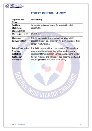 DISC 10 l Challenges 5
Problem Statement – 2 (Army)
Organization
Name
Indian Army
Problem
Statement/
Challenge title
Automatic activation device for combat free fall
parachute.
Challenge domain DG Infantry
Challenge
brief/definition
This is req. to cater the eventualities when a CFF
personnel is not able to deploy his main canopy or if any
canopy malfunctions.
Future Expectation
from the
prototype /
Technology
developed
The AAD, being a critical component of CFF parachute
system and lifesaving device will be used as safety
equipment for unforeseen contingencies during combat
freefall missions and training. Thus, ensuring safety and
ensuring that the individual lands safely.
 