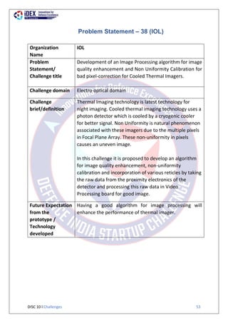 DISC 10 l Challenges 53
Problem Statement – 38 (IOL)
Organization
Name
IOL
Problem
Statement/
Challenge title
Development of an Image Processing algorithm for image
quality enhancement and Non Uniformity Calibration for
bad pixel-correction for Cooled Thermal Imagers.
Challenge domain Electro optical domain
Challenge
brief/definition
Thermal Imaging technology is latest technology for
night imaging. Cooled thermal imaging technology uses a
photon detector which is cooled by a cryogenic cooler
for better signal. Non Uniformity is natural phenomenon
associated with these imagers due to the multiple pixels
in Focal Plane Array. These non-uniformity in pixels
causes an uneven image.
In this challenge it is proposed to develop an algorithm
for image quality enhancement, non-uniformity
calibration and incorporation of various reticles by taking
the raw data from the proximity electronics of the
detector and processing this raw data in Video
Processing board for good image.
Future Expectation
from the
prototype /
Technology
developed
Having a good algorithm for image processing will
enhance the performance of thermal imager.
 