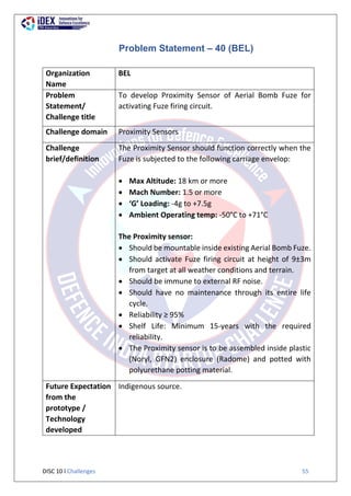 DISC 10 l Challenges 55
Problem Statement – 40 (BEL)
Organization
Name
BEL
Problem
Statement/
Challenge title
To develop Proximity Sensor of Aerial Bomb Fuze for
activating Fuze firing circuit.
Challenge domain Proximity Sensors
Challenge
brief/definition
The Proximity Sensor should function correctly when the
Fuze is subjected to the following carriage envelop:
 Max Altitude: 18 km or more
 Mach Number: 1.5 or more
 ‘G’ Loading: -4g to +7.5g
 Ambient Operating temp: -50°C to +71°C
The Proximity sensor:
 Should be mountable inside existing Aerial Bomb Fuze.
 Should activate Fuze firing circuit at height of 9±3m
from target at all weather conditions and terrain.
 Should be immune to external RF noise.
 Should have no maintenance through its entire life
cycle.
 Reliability ≥ 95%
 Shelf Life: Minimum 15-years with the required
reliability.
 The Proximity sensor is to be assembled inside plastic
(Noryl, GFN2) enclosure (Radome) and potted with
polyurethane potting material.
Future Expectation
from the
prototype /
Technology
developed
Indigenous source.
 
