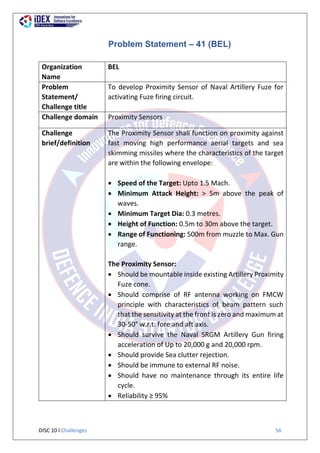 DISC 10 l Challenges 56
Problem Statement – 41 (BEL)
Organization
Name
BEL
Problem
Statement/
Challenge title
To develop Proximity Sensor of Naval Artillery Fuze for
activating Fuze firing circuit.
Challenge domain Proximity Sensors
Challenge
brief/definition
The Proximity Sensor shall function on proximity against
fast moving high performance aerial targets and sea
skimming missiles where the characteristics of the target
are within the following envelope:
 Speed of the Target: Upto 1.5 Mach.
 Minimum Attack Height: > 5m above the peak of
waves.
 Minimum Target Dia: 0.3 metres.
 Height of Function: 0.5m to 30m above the target.
 Range of Functioning: 500m from muzzle to Max. Gun
range.
The Proximity Sensor:
 Should be mountable inside existing Artillery Proximity
Fuze cone.
 Should comprise of RF antenna working on FMCW
principle with characteristics of beam pattern such
that the sensitivity at the front is zero and maximum at
30-50° w.r.t. fore and aft axis.
 Should survive the Naval SRGM Artillery Gun firing
acceleration of Up to 20,000 g and 20,000 rpm.
 Should provide Sea clutter rejection.
 Should be immune to external RF noise.
 Should have no maintenance through its entire life
cycle.
 Reliability ≥ 95%
 