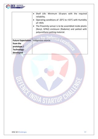 DISC 10 l Challenges 57
 Shelf Life: Minimum 10-years with the required
reliability.
 Operating conditions of -20°C to +55°C with Humidity
of +95%
 The Proximity sensor is to be assembled inside plastic
(Noryl, GFN2) enclosure (Radome) and potted with
polyurethane potting material.
Future Expectation
from the
prototype /
Technology
developed
Indigenous source.
 