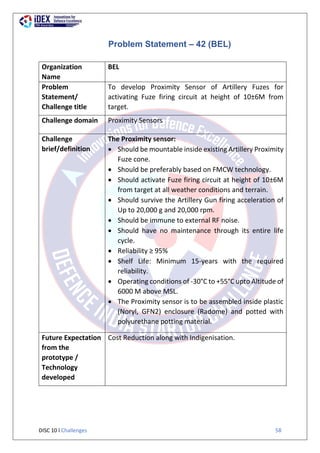 DISC 10 l Challenges 58
Problem Statement – 42 (BEL)
Organization
Name
BEL
Problem
Statement/
Challenge title
To develop Proximity Sensor of Artillery Fuzes for
activating Fuze firing circuit at height of 10±6M from
target.
Challenge domain Proximity Sensors
Challenge
brief/definition
The Proximity sensor:
 Should be mountable inside existing Artillery Proximity
Fuze cone.
 Should be preferably based on FMCW technology.
 Should activate Fuze firing circuit at height of 10±6M
from target at all weather conditions and terrain.
 Should survive the Artillery Gun firing acceleration of
Up to 20,000 g and 20,000 rpm.
 Should be immune to external RF noise.
 Should have no maintenance through its entire life
cycle.
 Reliability ≥ 95%
 Shelf Life: Minimum 15-years with the required
reliability.
 Operating conditions of -30°C to +55°C upto Altitude of
6000 M above MSL.
 The Proximity sensor is to be assembled inside plastic
(Noryl, GFN2) enclosure (Radome) and potted with
polyurethane potting material.
Future Expectation
from the
prototype /
Technology
developed
Cost Reduction along with Indigenisation.
 