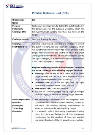 DISC 10 l Challenges 60
Problem Statement – 44 (BEL)
Organization
Name
BEL
Problem
Statement/
Challenge title
Technology development, to detect the bullet location in
the target plane for the subsonic weapons, which has
bullet/ammunition velocity less than 450 m/sec at the
target.
Challenge domain Operator Training Simulator
Challenge
brief/definition
Acoustic sensor based solutions are available to detect
the bullet locations, for the supersonic weapons, which
has bullet/ammunition velocity 450 m/sec or more at the
target. Acoustic sensors are unable to detect the shock
waves generated by bullets of subsonic weapons due to
low signal strength, as bullet velocity of such ammunition
is less than 450 m/sec at the target.
Required technology needs to be developed to resolve
the above challenge, with following key specifications:
 Accuracy: 5mm or less within a radius of 8 cm (from
target centre) and up to 10 mm anywhere on the
target at wind speed less than 1.5 m/sec.
 Detection Zone: 80 cm left and right from the target
centre and 180 cm from the target bottom.
 Max Rate of Fire: 18 rounds/second.
 Suitable for stationary target, pop-up target, turning or
rotation target, as well as for moving target exercises.
Future Expectation
from the
prototype /
Technology
developed
1. The technology developed shall be integrated with
Location Of Miss And Hit System (LOMAH) system, to
automate the existing training methodology of
weapons training at the existing firing ranges.
2. It is aimed to reduce the training duration by training
more firers in a specified period of time, manpower
requirement for the conduct of firing and provide
immediate feedback of the hit as well as miss bullets.
 