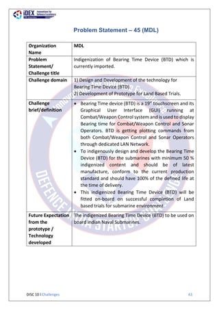 DISC 10 l Challenges 61
Problem Statement – 45 (MDL)
Organization
Name
MDL
Problem
Statement/
Challenge title
Indigenization of Bearing Time Device (BTD) which is
currently imported.
Challenge domain 1) Design and Development of the technology for
Bearing Time Device (BTD).
2) Development of Prototype for Land Based Trials.
Challenge
brief/definition
 Bearing Time device (BTD) is a 19” touchscreen and its
Graphical User Interface (GUI) running at
Combat/Weapon Control system and is used to display
Bearing time for Combat/Weapon Control and Sonar
Operators. BTD is getting plotting commands from
both Combat/Weapon Control and Sonar Operators
through dedicated LAN Network.
 To indigenously design and develop the Bearing Time
Device (BTD) for the submarines with minimum 50 %
indigenized content and should be of latest
manufacture, conform to the current production
standard and should have 100% of the defined life at
the time of delivery.
 This indigenized Bearing Time Device (BTD) will be
fitted on-board on successful completion of Land
based trials for submarine environment.
Future Expectation
from the
prototype /
Technology
developed
The indigenized Bearing Time Device (BTD) to be used on
board Indian Naval Submarines.
 