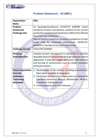 DISC 10 l Challenges 62
Problem Statement – 46 (MDL)
Organization
Name
MDL
Problem
Statement/
Challenge title
To develop/manufacture CATALYTIC BURNER which
should be of latest manufacture, conform to the current
production standard and should have 100% of the defined
life at the time of delivery.
May be fitted on-board on successful completion of Land
based trials for submarine environment. CATALYTIC
BURNER is intended to be used in Submarine.
Challenge domain CATALYTIC BURNER
Challenge
brief/definition
Catalytic burners are required in submarine to maintain
desirable levels of contaminants through pollution control
application. It executes oxygen generation, CO2 removal
and burning of contaminants such as carbon monoxide
and hydrocarbons.
Future Expectation
from the
prototype /
Technology
developed
1. Development of the product including procurement,
fabrication, assembly & integration.
2. Finalization of Exploitation Documents viz Technical &
Operating Instruction Manual, Maintenance Manual,
Installation Testing Manual.
3. Final Acceptance and Trial Protocols.
 