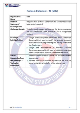 DISC 10 l Challenges 64
Problem Statement – 48 (MDL)
Organization
Name
MDL
Problem
Statement/
Challenge title
Indigenisation of Noise Generators for submarines which
is currently imported.
Challenge domain To indigenously design and develop the Noise generators
for the submarines with minimum 50 % indigenized
content.
Challenge
brief/definition
 Design and development of Internal Noise Generator
System which is used to modify the acoustic signature
of a submarine during entering and leaving harbour of
the foreign port.
 Design and development of External Acoustic
Generator system which is used to validate the various
Sonar sensors fitted onboard Scorpene Submarines.
Future
Expectation from
the prototype /
Technology
developed
1. Internal Noise Generator System can be used in all the
submarines.
2. External Acoustic Generator system can be used as
sonar test and trial tools for all the submarines.
 